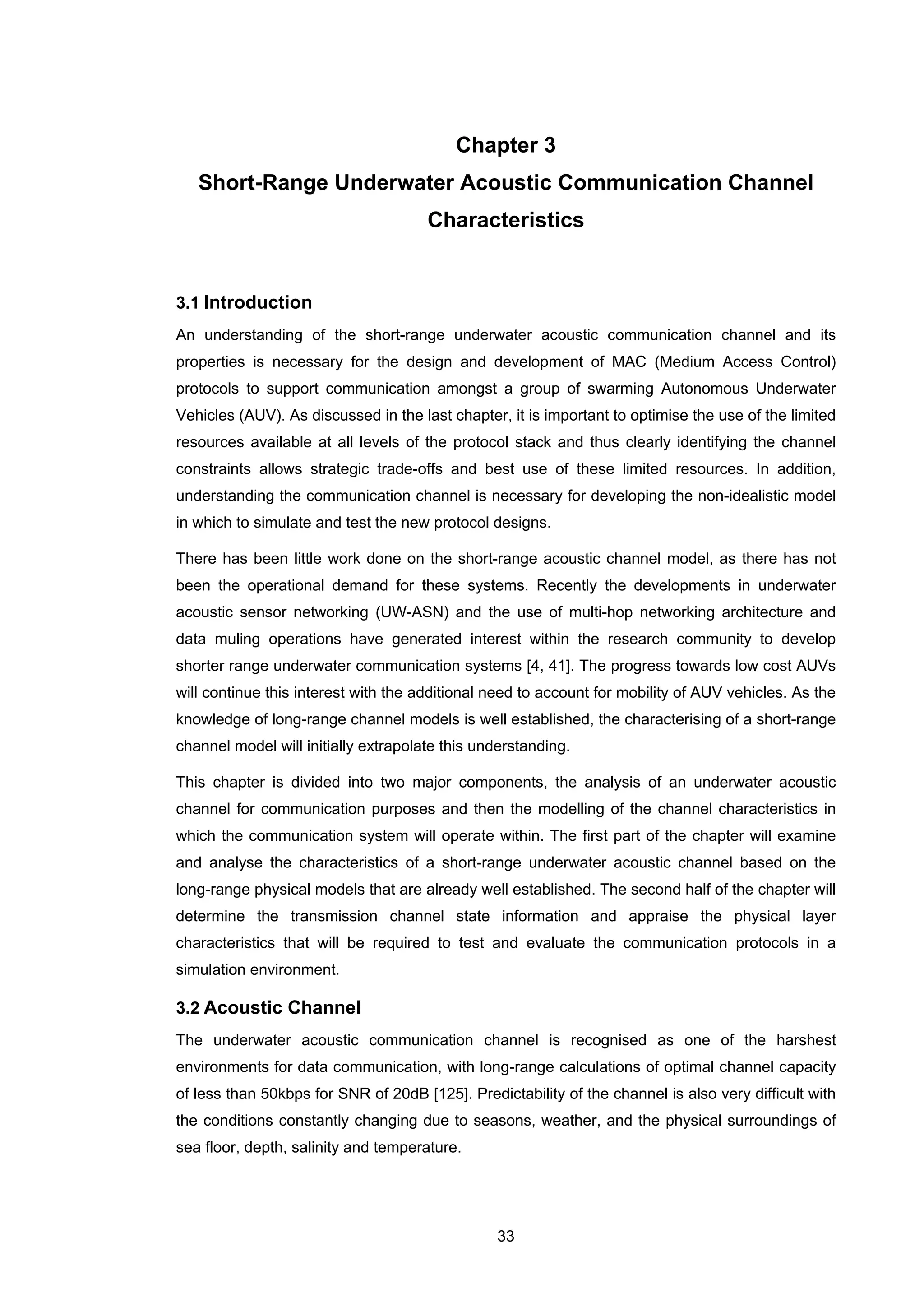 33
Chapter 3
Short-Range Underwater Acoustic Communication Channel
Characteristics
3.1 Introduction
An understanding of the short-range underwater acoustic communication channel and its
properties is necessary for the design and development of MAC (Medium Access Control)
protocols to support communication amongst a group of swarming Autonomous Underwater
Vehicles (AUV). As discussed in the last chapter, it is important to optimise the use of the limited
resources available at all levels of the protocol stack and thus clearly identifying the channel
constraints allows strategic trade-offs and best use of these limited resources. In addition,
understanding the communication channel is necessary for developing the non-idealistic model
in which to simulate and test the new protocol designs.
There has been little work done on the short-range acoustic channel model, as there has not
been the operational demand for these systems. Recently the developments in underwater
acoustic sensor networking (UW-ASN) and the use of multi-hop networking architecture and
data muling operations have generated interest within the research community to develop
shorter range underwater communication systems [4, 41]. The progress towards low cost AUVs
will continue this interest with the additional need to account for mobility of AUV vehicles. As the
knowledge of long-range channel models is well established, the characterising of a short-range
channel model will initially extrapolate this understanding.
This chapter is divided into two major components, the analysis of an underwater acoustic
channel for communication purposes and then the modelling of the channel characteristics in
which the communication system will operate within. The first part of the chapter will examine
and analyse the characteristics of a short-range underwater acoustic channel based on the
long-range physical models that are already well established. The second half of the chapter will
determine the transmission channel state information and appraise the physical layer
characteristics that will be required to test and evaluate the communication protocols in a
simulation environment.
3.2 Acoustic Channel
The underwater acoustic communication channel is recognised as one of the harshest
environments for data communication, with long-range calculations of optimal channel capacity
of less than 50kbps for SNR of 20dB [125]. Predictability of the channel is also very difficult with
the conditions constantly changing due to seasons, weather, and the physical surroundings of
sea floor, depth, salinity and temperature.
 