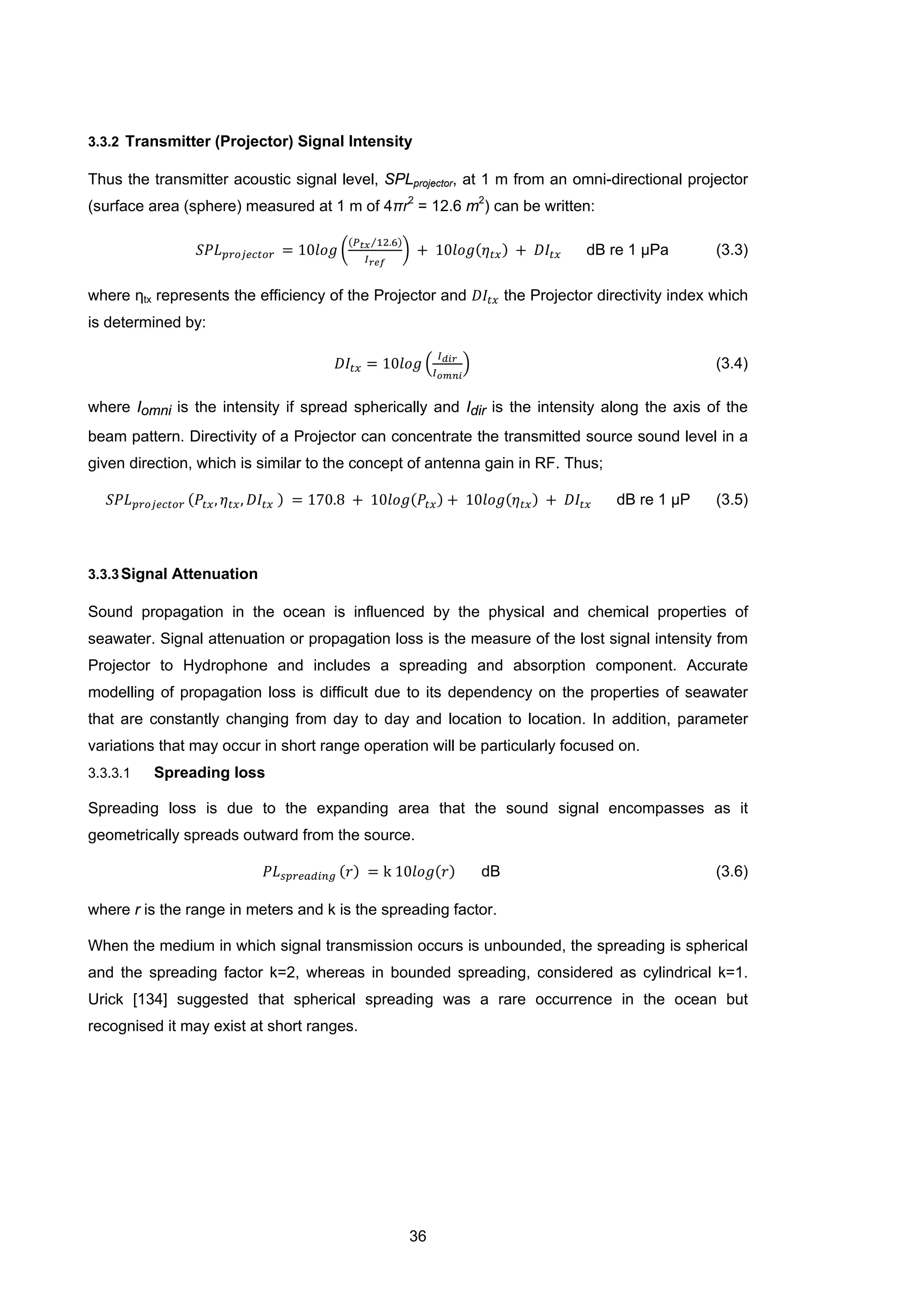 36
3.3.2 Transmitter (Projector) Signal Intensity
Thus the transmitter acoustic signal level, SPLprojector, at 1 m from an omni-directional projector
(surface area (sphere) measured at 1 m of 4πr2
= 12.6 m2
) can be written:
𝑆𝑃𝐿 𝑝𝑟𝑜𝑗𝑒𝑐𝑡𝑜𝑟 = 10𝑙𝑜𝑔 �
(𝑃 𝑡𝑥 12.6⁄ )
𝐼 𝑟𝑒𝑓
� + 10𝑙𝑜𝑔(𝜂 𝑡𝑥) + 𝐷𝐼𝑡𝑥 dB re 1 μPa (3.3)
where ηtx represents the efficiency of the Projector and 𝐷𝐼𝑡𝑥 the Projector directivity index which
is determined by:
𝐷𝐼𝑡𝑥 = 10𝑙𝑜𝑔 �
𝐼 𝑑𝑖𝑟
𝐼 𝑜𝑚𝑛𝑖
� (3.4)
where Iomni is the intensity if spread spherically and Idir is the intensity along the axis of the
beam pattern. Directivity of a Projector can concentrate the transmitted source sound level in a
given direction, which is similar to the concept of antenna gain in RF. Thus;
𝑆𝑃𝐿 𝑝𝑟𝑜𝑗𝑒𝑐𝑡𝑜𝑟 (𝑃𝑡𝑥, 𝜂 𝑡𝑥, 𝐷𝐼𝑡𝑥 ) = 170.8 + 10𝑙𝑜𝑔(𝑃𝑡𝑥) + 10𝑙𝑜𝑔(𝜂 𝑡𝑥) + 𝐷𝐼𝑡𝑥 dB re 1 μP (3.5)
3.3.3Signal Attenuation
Sound propagation in the ocean is influenced by the physical and chemical properties of
seawater. Signal attenuation or propagation loss is the measure of the lost signal intensity from
Projector to Hydrophone and includes a spreading and absorption component. Accurate
modelling of propagation loss is difficult due to its dependency on the properties of seawater
that are constantly changing from day to day and location to location. In addition, parameter
variations that may occur in short range operation will be particularly focused on.
3.3.3.1 Spreading loss
Spreading loss is due to the expanding area that the sound signal encompasses as it
geometrically spreads outward from the source.
𝑃𝐿 𝑠𝑝𝑟𝑒𝑎𝑑𝑖𝑛𝑔 (𝑟) = k 10𝑙𝑜𝑔(𝑟) dB (3.6)
where r is the range in meters and k is the spreading factor.
When the medium in which signal transmission occurs is unbounded, the spreading is spherical
and the spreading factor k=2, whereas in bounded spreading, considered as cylindrical k=1.
Urick [134] suggested that spherical spreading was a rare occurrence in the ocean but
recognised it may exist at short ranges.
 
