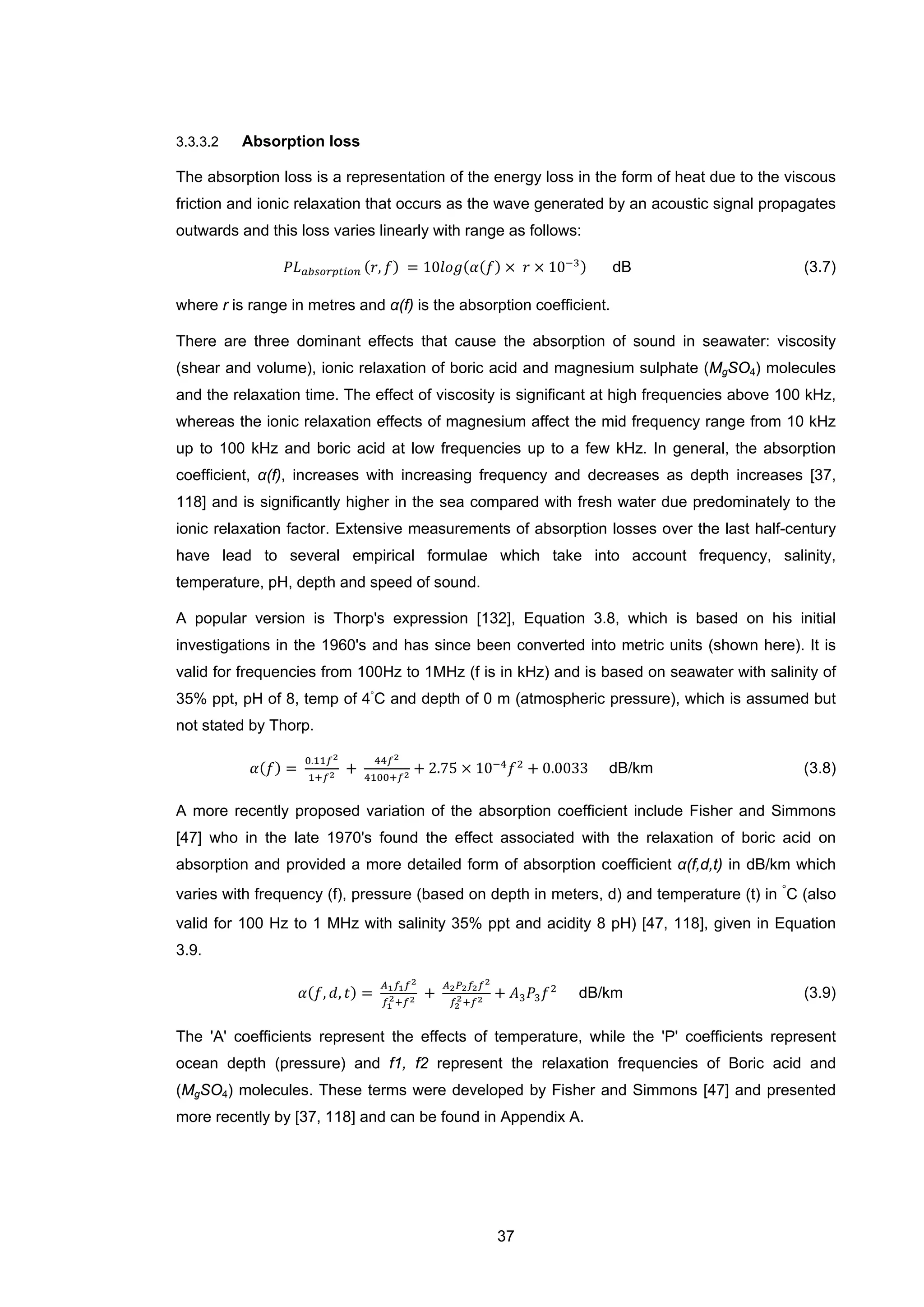 37
3.3.3.2 Absorption loss
The absorption loss is a representation of the energy loss in the form of heat due to the viscous
friction and ionic relaxation that occurs as the wave generated by an acoustic signal propagates
outwards and this loss varies linearly with range as follows:
𝑃𝐿 𝑎𝑏𝑠𝑜𝑟𝑝𝑡𝑖𝑜𝑛 (𝑟, 𝑓) = 10𝑙𝑜𝑔(𝛼(𝑓) × 𝑟 × 10−3) dB (3.7)
where r is range in metres and α(f) is the absorption coefficient.
There are three dominant effects that cause the absorption of sound in seawater: viscosity
(shear and volume), ionic relaxation of boric acid and magnesium sulphate (MgSO4) molecules
and the relaxation time. The effect of viscosity is significant at high frequencies above 100 kHz,
whereas the ionic relaxation effects of magnesium affect the mid frequency range from 10 kHz
up to 100 kHz and boric acid at low frequencies up to a few kHz. In general, the absorption
coefficient, α(f), increases with increasing frequency and decreases as depth increases [37,
118] and is significantly higher in the sea compared with fresh water due predominately to the
ionic relaxation factor. Extensive measurements of absorption losses over the last half-century
have lead to several empirical formulae which take into account frequency, salinity,
temperature, pH, depth and speed of sound.
A popular version is Thorp's expression [132], Equation 3.8, which is based on his initial
investigations in the 1960's and has since been converted into metric units (shown here). It is
valid for frequencies from 100Hz to 1MHz (f is in kHz) and is based on seawater with salinity of
35% ppt, pH of 8, temp of 4
◦
C and depth of 0 m (atmospheric pressure), which is assumed but
not stated by Thorp.
𝛼(𝑓) =
0.11𝑓2
1+𝑓2 +
44𝑓2
4100+𝑓2 + 2.75 × 10−4
𝑓2
+ 0.0033 dB/km (3.8)
A more recently proposed variation of the absorption coefficient include Fisher and Simmons
[47] who in the late 1970's found the effect associated with the relaxation of boric acid on
absorption and provided a more detailed form of absorption coefficient α(f,d,t) in dB/km which
varies with frequency (f), pressure (based on depth in meters, d) and temperature (t) in
◦
C (also
valid for 100 Hz to 1 MHz with salinity 35% ppt and acidity 8 pH) [47, 118], given in Equation
3.9.
𝛼(𝑓, 𝑑, 𝑡) =
𝐴1 𝑓1 𝑓2
𝑓1
2+𝑓2 +
𝐴2 𝑃2 𝑓2 𝑓2
𝑓2
2+𝑓2 + 𝐴3 𝑃3 𝑓2
dB/km (3.9)
The 'A' coefficients represent the effects of temperature, while the 'P' coefficients represent
ocean depth (pressure) and f1, f2 represent the relaxation frequencies of Boric acid and
(MgSO4) molecules. These terms were developed by Fisher and Simmons [47] and presented
more recently by [37, 118] and can be found in Appendix A.
 