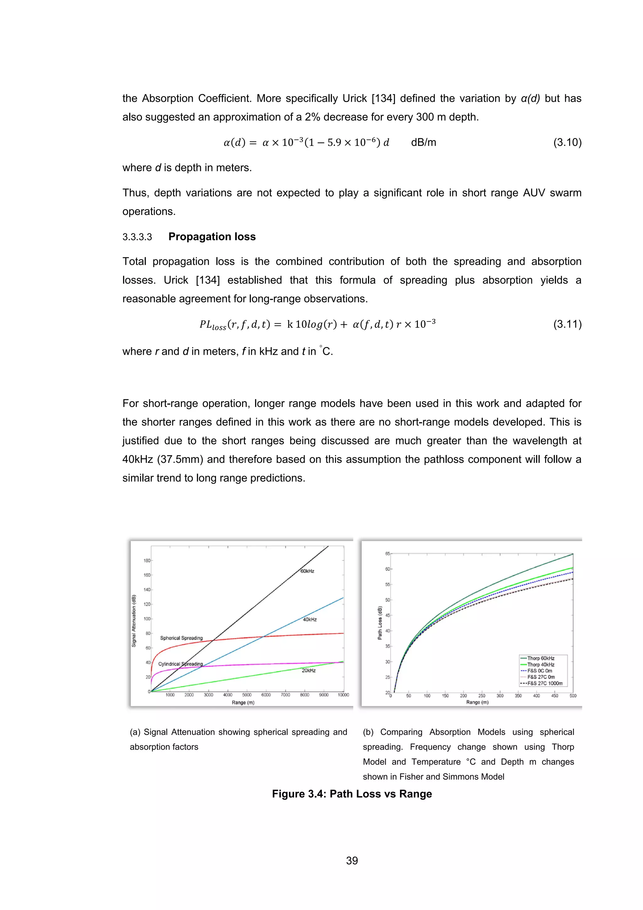 39
the Absorption Coefficient. More specifically Urick [134] defined the variation by α(d) but has
also suggested an approximation of a 2% decrease for every 300 m depth.
𝛼(𝑑) = 𝛼 × 10−3(1 − 5.9 × 10−6) 𝑑 dB/m (3.10)
where d is depth in meters.
Thus, depth variations are not expected to play a significant role in short range AUV swarm
operations.
3.3.3.3 Propagation loss
Total propagation loss is the combined contribution of both the spreading and absorption
losses. Urick [134] established that this formula of spreading plus absorption yields a
reasonable agreement for long-range observations.
𝑃𝐿𝑙𝑜𝑠𝑠(𝑟, 𝑓, 𝑑, 𝑡) = k 10𝑙𝑜𝑔(𝑟) + 𝛼(𝑓, 𝑑, 𝑡) 𝑟 × 10−3
(3.11)
where r and d in meters, f in kHz and t in
◦
C.
For short-range operation, longer range models have been used in this work and adapted for
the shorter ranges defined in this work as there are no short-range models developed. This is
justified due to the short ranges being discussed are much greater than the wavelength at
40kHz (37.5mm) and therefore based on this assumption the pathloss component will follow a
similar trend to long range predictions.
(a) Signal Attenuation showing spherical spreading and
absorption factors
(b) Comparing Absorption Models using spherical
spreading. Frequency change shown using Thorp
Model and Temperature °C and Depth m changes
shown in Fisher and Simmons Model
Figure 3.4: Path Loss vs Range
 