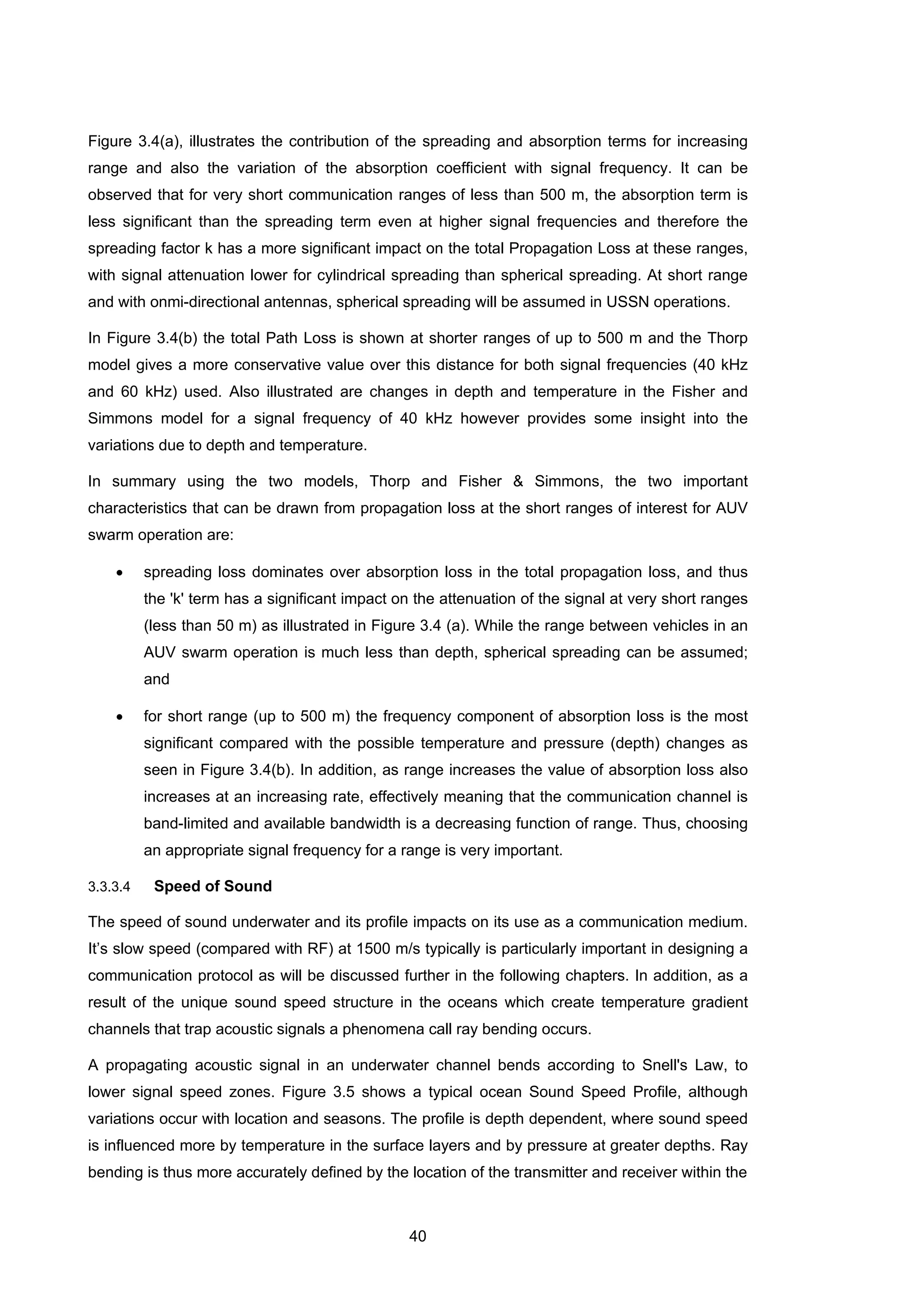 40
Figure 3.4(a), illustrates the contribution of the spreading and absorption terms for increasing
range and also the variation of the absorption coefficient with signal frequency. It can be
observed that for very short communication ranges of less than 500 m, the absorption term is
less significant than the spreading term even at higher signal frequencies and therefore the
spreading factor k has a more significant impact on the total Propagation Loss at these ranges,
with signal attenuation lower for cylindrical spreading than spherical spreading. At short range
and with onmi-directional antennas, spherical spreading will be assumed in USSN operations.
In Figure 3.4(b) the total Path Loss is shown at shorter ranges of up to 500 m and the Thorp
model gives a more conservative value over this distance for both signal frequencies (40 kHz
and 60 kHz) used. Also illustrated are changes in depth and temperature in the Fisher and
Simmons model for a signal frequency of 40 kHz however provides some insight into the
variations due to depth and temperature.
In summary using the two models, Thorp and Fisher & Simmons, the two important
characteristics that can be drawn from propagation loss at the short ranges of interest for AUV
swarm operation are:
• spreading loss dominates over absorption loss in the total propagation loss, and thus
the 'k' term has a significant impact on the attenuation of the signal at very short ranges
(less than 50 m) as illustrated in Figure 3.4 (a). While the range between vehicles in an
AUV swarm operation is much less than depth, spherical spreading can be assumed;
and
• for short range (up to 500 m) the frequency component of absorption loss is the most
significant compared with the possible temperature and pressure (depth) changes as
seen in Figure 3.4(b). In addition, as range increases the value of absorption loss also
increases at an increasing rate, effectively meaning that the communication channel is
band-limited and available bandwidth is a decreasing function of range. Thus, choosing
an appropriate signal frequency for a range is very important.
3.3.3.4 Speed of Sound
The speed of sound underwater and its profile impacts on its use as a communication medium.
It’s slow speed (compared with RF) at 1500 m/s typically is particularly important in designing a
communication protocol as will be discussed further in the following chapters. In addition, as a
result of the unique sound speed structure in the oceans which create temperature gradient
channels that trap acoustic signals a phenomena call ray bending occurs.
A propagating acoustic signal in an underwater channel bends according to Snell's Law, to
lower signal speed zones. Figure 3.5 shows a typical ocean Sound Speed Profile, although
variations occur with location and seasons. The profile is depth dependent, where sound speed
is influenced more by temperature in the surface layers and by pressure at greater depths. Ray
bending is thus more accurately defined by the location of the transmitter and receiver within the
 