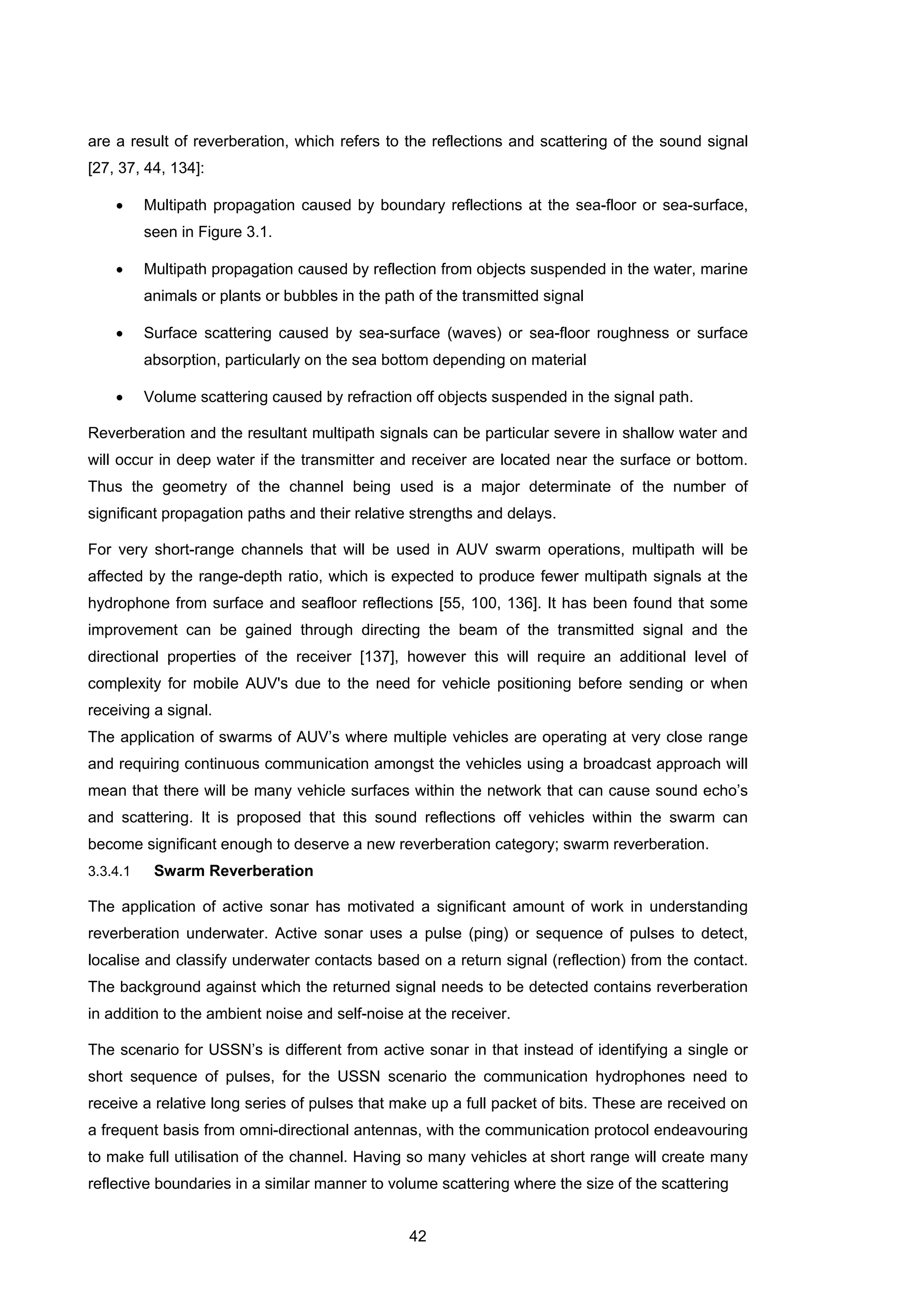 42
are a result of reverberation, which refers to the reflections and scattering of the sound signal
[27, 37, 44, 134]:
• Multipath propagation caused by boundary reflections at the sea-floor or sea-surface,
seen in Figure 3.1.
• Multipath propagation caused by reflection from objects suspended in the water, marine
animals or plants or bubbles in the path of the transmitted signal
• Surface scattering caused by sea-surface (waves) or sea-floor roughness or surface
absorption, particularly on the sea bottom depending on material
• Volume scattering caused by refraction off objects suspended in the signal path.
Reverberation and the resultant multipath signals can be particular severe in shallow water and
will occur in deep water if the transmitter and receiver are located near the surface or bottom.
Thus the geometry of the channel being used is a major determinate of the number of
significant propagation paths and their relative strengths and delays.
For very short-range channels that will be used in AUV swarm operations, multipath will be
affected by the range-depth ratio, which is expected to produce fewer multipath signals at the
hydrophone from surface and seafloor reflections [55, 100, 136]. It has been found that some
improvement can be gained through directing the beam of the transmitted signal and the
directional properties of the receiver [137], however this will require an additional level of
complexity for mobile AUV's due to the need for vehicle positioning before sending or when
receiving a signal.
The application of swarms of AUV’s where multiple vehicles are operating at very close range
and requiring continuous communication amongst the vehicles using a broadcast approach will
mean that there will be many vehicle surfaces within the network that can cause sound echo’s
and scattering. It is proposed that this sound reflections off vehicles within the swarm can
become significant enough to deserve a new reverberation category; swarm reverberation.
3.3.4.1 Swarm Reverberation
The application of active sonar has motivated a significant amount of work in understanding
reverberation underwater. Active sonar uses a pulse (ping) or sequence of pulses to detect,
localise and classify underwater contacts based on a return signal (reflection) from the contact.
The background against which the returned signal needs to be detected contains reverberation
in addition to the ambient noise and self-noise at the receiver.
The scenario for USSN’s is different from active sonar in that instead of identifying a single or
short sequence of pulses, for the USSN scenario the communication hydrophones need to
receive a relative long series of pulses that make up a full packet of bits. These are received on
a frequent basis from omni-directional antennas, with the communication protocol endeavouring
to make full utilisation of the channel. Having so many vehicles at short range will create many
reflective boundaries in a similar manner to volume scattering where the size of the scattering
 