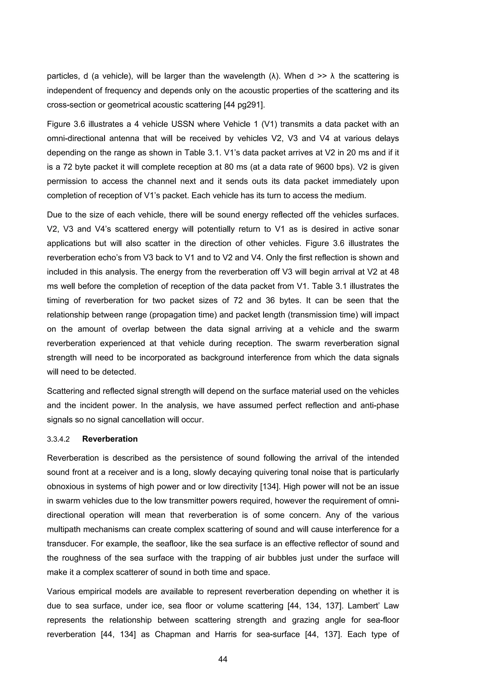 44
particles, d (a vehicle), will be larger than the wavelength (λ). When d >> λ the scattering is
independent of frequency and depends only on the acoustic properties of the scattering and its
cross-section or geometrical acoustic scattering [44 pg291].
Figure 3.6 illustrates a 4 vehicle USSN where Vehicle 1 (V1) transmits a data packet with an
omni-directional antenna that will be received by vehicles V2, V3 and V4 at various delays
depending on the range as shown in Table 3.1. V1’s data packet arrives at V2 in 20 ms and if it
is a 72 byte packet it will complete reception at 80 ms (at a data rate of 9600 bps). V2 is given
permission to access the channel next and it sends outs its data packet immediately upon
completion of reception of V1’s packet. Each vehicle has its turn to access the medium.
Due to the size of each vehicle, there will be sound energy reflected off the vehicles surfaces.
V2, V3 and V4’s scattered energy will potentially return to V1 as is desired in active sonar
applications but will also scatter in the direction of other vehicles. Figure 3.6 illustrates the
reverberation echo’s from V3 back to V1 and to V2 and V4. Only the first reflection is shown and
included in this analysis. The energy from the reverberation off V3 will begin arrival at V2 at 48
ms well before the completion of reception of the data packet from V1. Table 3.1 illustrates the
timing of reverberation for two packet sizes of 72 and 36 bytes. It can be seen that the
relationship between range (propagation time) and packet length (transmission time) will impact
on the amount of overlap between the data signal arriving at a vehicle and the swarm
reverberation experienced at that vehicle during reception. The swarm reverberation signal
strength will need to be incorporated as background interference from which the data signals
will need to be detected.
Scattering and reflected signal strength will depend on the surface material used on the vehicles
and the incident power. In the analysis, we have assumed perfect reflection and anti-phase
signals so no signal cancellation will occur.
3.3.4.2 Reverberation
Reverberation is described as the persistence of sound following the arrival of the intended
sound front at a receiver and is a long, slowly decaying quivering tonal noise that is particularly
obnoxious in systems of high power and or low directivity [134]. High power will not be an issue
in swarm vehicles due to the low transmitter powers required, however the requirement of omni-
directional operation will mean that reverberation is of some concern. Any of the various
multipath mechanisms can create complex scattering of sound and will cause interference for a
transducer. For example, the seafloor, like the sea surface is an effective reflector of sound and
the roughness of the sea surface with the trapping of air bubbles just under the surface will
make it a complex scatterer of sound in both time and space.
Various empirical models are available to represent reverberation depending on whether it is
due to sea surface, under ice, sea floor or volume scattering [44, 134, 137]. Lambert’ Law
represents the relationship between scattering strength and grazing angle for sea-floor
reverberation [44, 134] as Chapman and Harris for sea-surface [44, 137]. Each type of
 