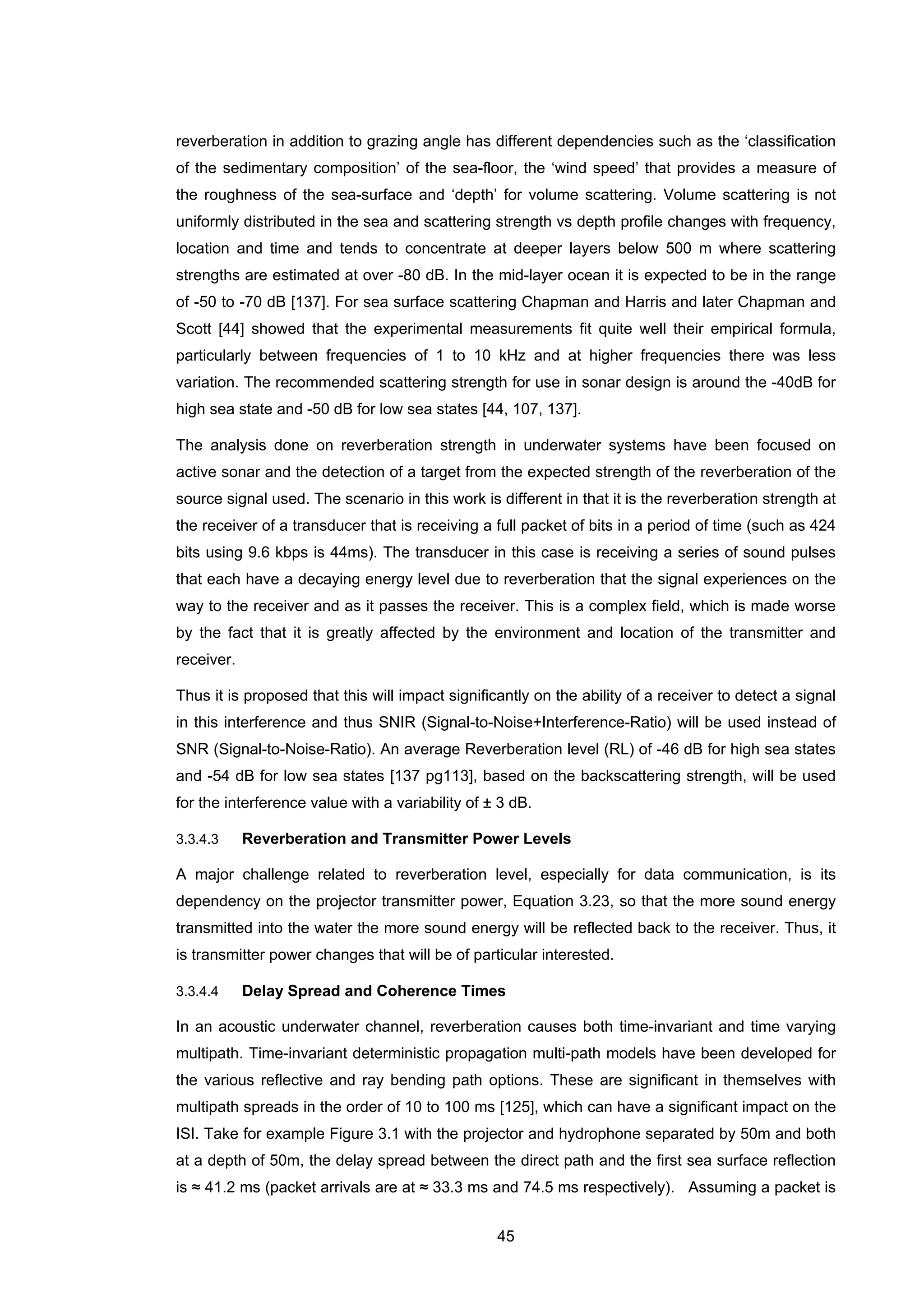 45
reverberation in addition to grazing angle has different dependencies such as the ‘classification
of the sedimentary composition’ of the sea-floor, the ‘wind speed’ that provides a measure of
the roughness of the sea-surface and ‘depth’ for volume scattering. Volume scattering is not
uniformly distributed in the sea and scattering strength vs depth profile changes with frequency,
location and time and tends to concentrate at deeper layers below 500 m where scattering
strengths are estimated at over -80 dB. In the mid-layer ocean it is expected to be in the range
of -50 to -70 dB [137]. For sea surface scattering Chapman and Harris and later Chapman and
Scott [44] showed that the experimental measurements fit quite well their empirical formula,
particularly between frequencies of 1 to 10 kHz and at higher frequencies there was less
variation. The recommended scattering strength for use in sonar design is around the -40dB for
high sea state and -50 dB for low sea states [44, 107, 137].
The analysis done on reverberation strength in underwater systems have been focused on
active sonar and the detection of a target from the expected strength of the reverberation of the
source signal used. The scenario in this work is different in that it is the reverberation strength at
the receiver of a transducer that is receiving a full packet of bits in a period of time (such as 424
bits using 9.6 kbps is 44ms). The transducer in this case is receiving a series of sound pulses
that each have a decaying energy level due to reverberation that the signal experiences on the
way to the receiver and as it passes the receiver. This is a complex field, which is made worse
by the fact that it is greatly affected by the environment and location of the transmitter and
receiver.
Thus it is proposed that this will impact significantly on the ability of a receiver to detect a signal
in this interference and thus SNIR (Signal-to-Noise+Interference-Ratio) will be used instead of
SNR (Signal-to-Noise-Ratio). An average Reverberation level (RL) of -46 dB for high sea states
and -54 dB for low sea states [137 pg113], based on the backscattering strength, will be used
for the interference value with a variability of ± 3 dB.
3.3.4.3 Reverberation and Transmitter Power Levels
A major challenge related to reverberation level, especially for data communication, is its
dependency on the projector transmitter power, Equation 3.23, so that the more sound energy
transmitted into the water the more sound energy will be reflected back to the receiver. Thus, it
is transmitter power changes that will be of particular interested.
3.3.4.4 Delay Spread and Coherence Times
In an acoustic underwater channel, reverberation causes both time-invariant and time varying
multipath. Time-invariant deterministic propagation multi-path models have been developed for
the various reflective and ray bending path options. These are significant in themselves with
multipath spreads in the order of 10 to 100 ms [125], which can have a significant impact on the
ISI. Take for example Figure 3.1 with the projector and hydrophone separated by 50m and both
at a depth of 50m, the delay spread between the direct path and the first sea surface reflection
is ≈ 41.2 ms (packet arrivals are at ≈ 33.3 ms and 74.5 ms respectively). Assuming a packet is
 