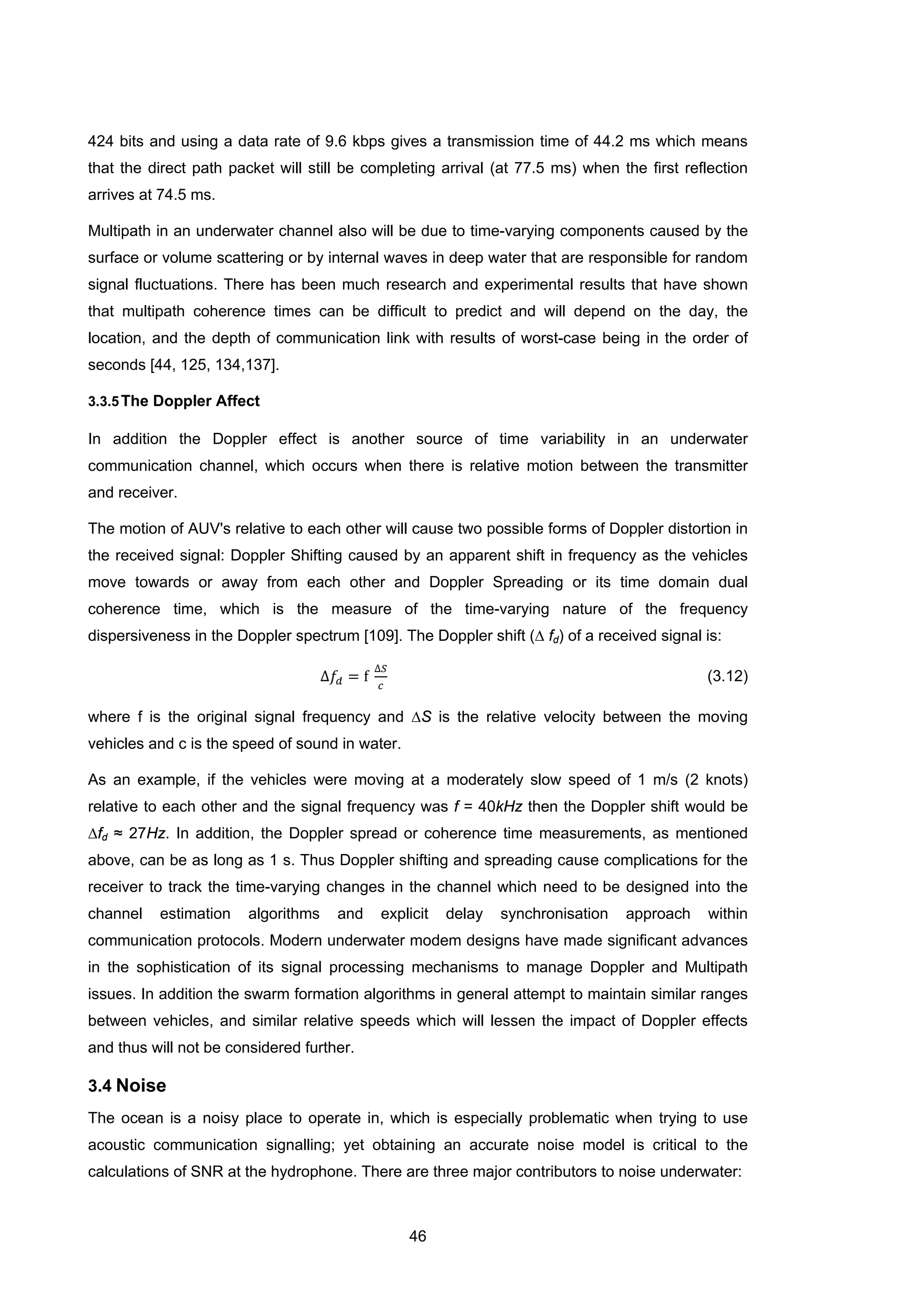 46
424 bits and using a data rate of 9.6 kbps gives a transmission time of 44.2 ms which means
that the direct path packet will still be completing arrival (at 77.5 ms) when the first reflection
arrives at 74.5 ms.
Multipath in an underwater channel also will be due to time-varying components caused by the
surface or volume scattering or by internal waves in deep water that are responsible for random
signal fluctuations. There has been much research and experimental results that have shown
that multipath coherence times can be difficult to predict and will depend on the day, the
location, and the depth of communication link with results of worst-case being in the order of
seconds [44, 125, 134,137].
3.3.5The Doppler Affect
In addition the Doppler effect is another source of time variability in an underwater
communication channel, which occurs when there is relative motion between the transmitter
and receiver.
The motion of AUV's relative to each other will cause two possible forms of Doppler distortion in
the received signal: Doppler Shifting caused by an apparent shift in frequency as the vehicles
move towards or away from each other and Doppler Spreading or its time domain dual
coherence time, which is the measure of the time-varying nature of the frequency
dispersiveness in the Doppler spectrum [109]. The Doppler shift (∆ fd) of a received signal is:
∆𝑓𝑑 = f
∆𝑆
𝑐
(3.12)
where f is the original signal frequency and ∆S is the relative velocity between the moving
vehicles and c is the speed of sound in water.
As an example, if the vehicles were moving at a moderately slow speed of 1 m/s (2 knots)
relative to each other and the signal frequency was f = 40kHz then the Doppler shift would be
∆fd ≈ 27Hz. In addition, the Doppler spread or coherence time measurements, as mentioned
above, can be as long as 1 s. Thus Doppler shifting and spreading cause complications for the
receiver to track the time-varying changes in the channel which need to be designed into the
channel estimation algorithms and explicit delay synchronisation approach within
communication protocols. Modern underwater modem designs have made significant advances
in the sophistication of its signal processing mechanisms to manage Doppler and Multipath
issues. In addition the swarm formation algorithms in general attempt to maintain similar ranges
between vehicles, and similar relative speeds which will lessen the impact of Doppler effects
and thus will not be considered further.
3.4 Noise
The ocean is a noisy place to operate in, which is especially problematic when trying to use
acoustic communication signalling; yet obtaining an accurate noise model is critical to the
calculations of SNR at the hydrophone. There are three major contributors to noise underwater:
 