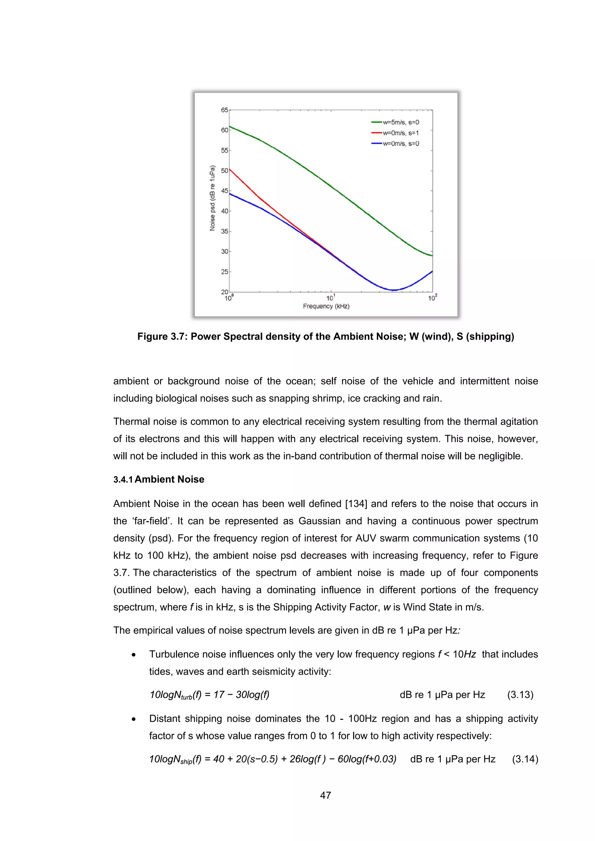47
Figure 3.7: Power Spectral density of the Ambient Noise; W (wind), S (shipping)
ambient or background noise of the ocean; self noise of the vehicle and intermittent noise
including biological noises such as snapping shrimp, ice cracking and rain.
Thermal noise is common to any electrical receiving system resulting from the thermal agitation
of its electrons and this will happen with any electrical receiving system. This noise, however,
will not be included in this work as the in-band contribution of thermal noise will be negligible.
3.4.1Ambient Noise
Ambient Noise in the ocean has been well defined [134] and refers to the noise that occurs in
the ‘far-field’. It can be represented as Gaussian and having a continuous power spectrum
density (psd). For the frequency region of interest for AUV swarm communication systems (10
kHz to 100 kHz), the ambient noise psd decreases with increasing frequency, refer to Figure
3.7. The characteristics of the spectrum of ambient noise is made up of four components
(outlined below), each having a dominating influence in different portions of the frequency
spectrum, where f is in kHz, s is the Shipping Activity Factor, w is Wind State in m/s.
The empirical values of noise spectrum levels are given in dB re 1 μPa per Hz:
• Turbulence noise influences only the very low frequency regions f < 10Hz that includes
tides, waves and earth seismicity activity:
10logNturb(f) = 17 − 30log(f) dB re 1 μPa per Hz (3.13)
• Distant shipping noise dominates the 10 - 100Hz region and has a shipping activity
factor of s whose value ranges from 0 to 1 for low to high activity respectively:
10logNship(f) = 40 + 20(s−0.5) + 26log(f ) − 60log(f+0.03) dB re 1 μPa per Hz (3.14)
 