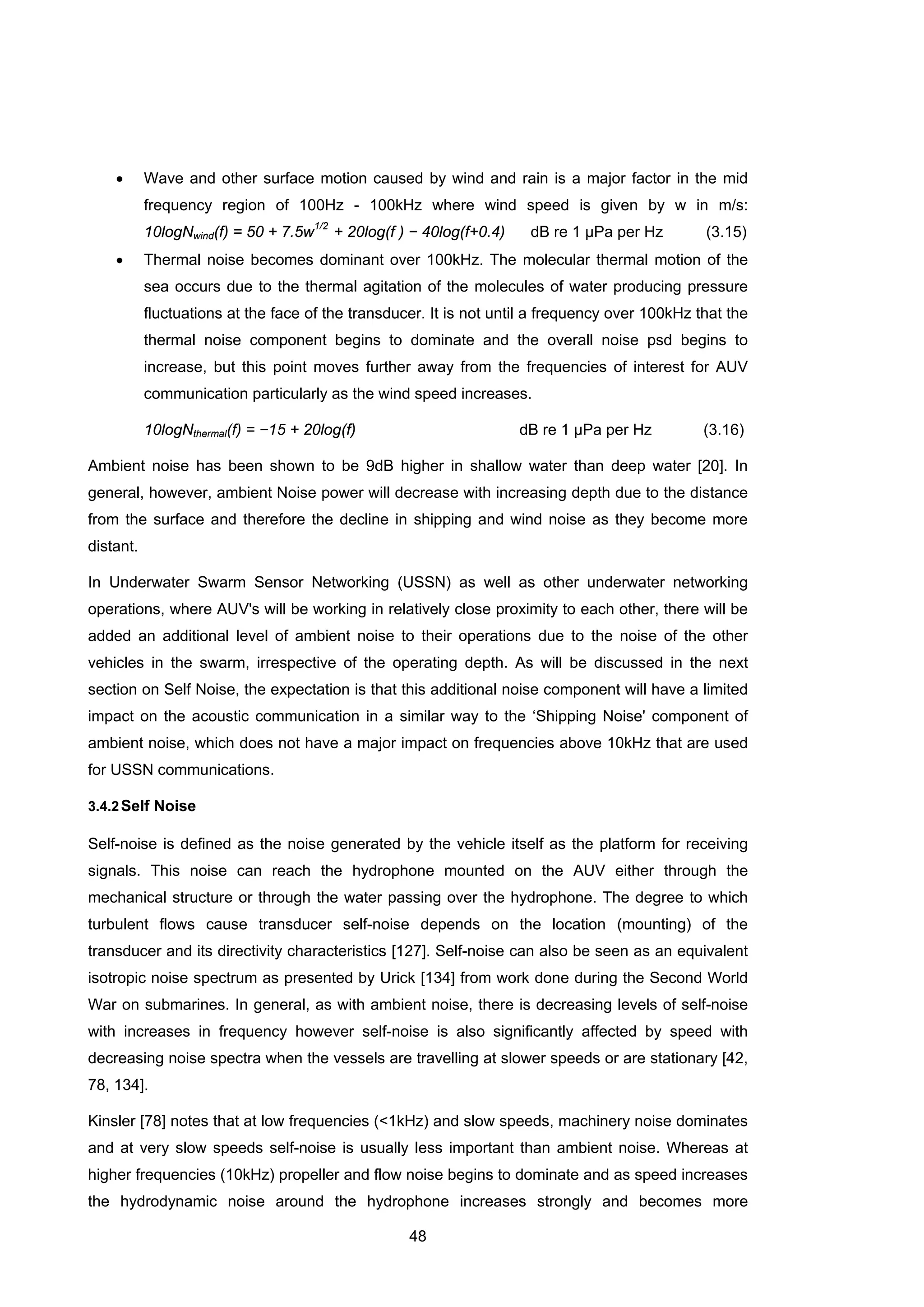 48
• Wave and other surface motion caused by wind and rain is a major factor in the mid
frequency region of 100Hz - 100kHz where wind speed is given by w in m/s:
10logNwind(f) = 50 + 7.5w1/2
+ 20log(f ) − 40log(f+0.4) dB re 1 μPa per Hz (3.15)
• Thermal noise becomes dominant over 100kHz. The molecular thermal motion of the
sea occurs due to the thermal agitation of the molecules of water producing pressure
fluctuations at the face of the transducer. It is not until a frequency over 100kHz that the
thermal noise component begins to dominate and the overall noise psd begins to
increase, but this point moves further away from the frequencies of interest for AUV
communication particularly as the wind speed increases.
10logNthermal(f) = −15 + 20log(f) dB re 1 μPa per Hz (3.16)
Ambient noise has been shown to be 9dB higher in shallow water than deep water [20]. In
general, however, ambient Noise power will decrease with increasing depth due to the distance
from the surface and therefore the decline in shipping and wind noise as they become more
distant.
In Underwater Swarm Sensor Networking (USSN) as well as other underwater networking
operations, where AUV's will be working in relatively close proximity to each other, there will be
added an additional level of ambient noise to their operations due to the noise of the other
vehicles in the swarm, irrespective of the operating depth. As will be discussed in the next
section on Self Noise, the expectation is that this additional noise component will have a limited
impact on the acoustic communication in a similar way to the ‘Shipping Noise' component of
ambient noise, which does not have a major impact on frequencies above 10kHz that are used
for USSN communications.
3.4.2Self Noise
Self-noise is defined as the noise generated by the vehicle itself as the platform for receiving
signals. This noise can reach the hydrophone mounted on the AUV either through the
mechanical structure or through the water passing over the hydrophone. The degree to which
turbulent flows cause transducer self-noise depends on the location (mounting) of the
transducer and its directivity characteristics [127]. Self-noise can also be seen as an equivalent
isotropic noise spectrum as presented by Urick [134] from work done during the Second World
War on submarines. In general, as with ambient noise, there is decreasing levels of self-noise
with increases in frequency however self-noise is also significantly affected by speed with
decreasing noise spectra when the vessels are travelling at slower speeds or are stationary [42,
78, 134].
Kinsler [78] notes that at low frequencies (<1kHz) and slow speeds, machinery noise dominates
and at very slow speeds self-noise is usually less important than ambient noise. Whereas at
higher frequencies (10kHz) propeller and flow noise begins to dominate and as speed increases
the hydrodynamic noise around the hydrophone increases strongly and becomes more
 