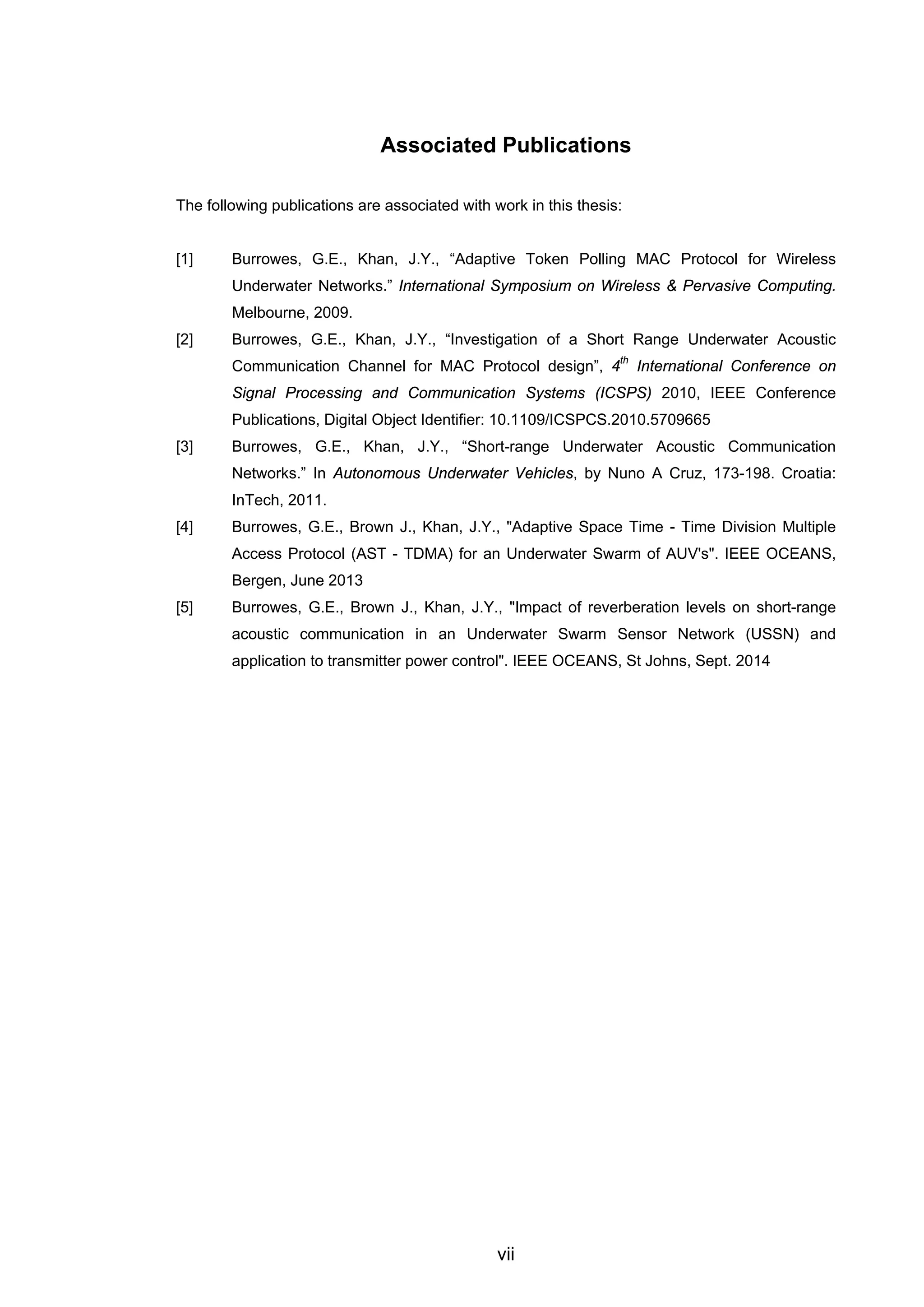 vii
Associated Publications
The following publications are associated with work in this thesis:
[1] Burrowes, G.E., Khan, J.Y., “Adaptive Token Polling MAC Protocol for Wireless
Underwater Networks.” International Symposium on Wireless & Pervasive Computing.
Melbourne, 2009.
[2] Burrowes, G.E., Khan, J.Y., “Investigation of a Short Range Underwater Acoustic
Communication Channel for MAC Protocol design”, 4
th
International Conference on
Signal Processing and Communication Systems (ICSPS) 2010, IEEE Conference
Publications, Digital Object Identifier: 10.1109/ICSPCS.2010.5709665
[3] Burrowes, G.E., Khan, J.Y., “Short-range Underwater Acoustic Communication
Networks.” In Autonomous Underwater Vehicles, by Nuno A Cruz, 173-198. Croatia:
InTech, 2011.
[4] Burrowes, G.E., Brown J., Khan, J.Y., "Adaptive Space Time - Time Division Multiple
Access Protocol (AST - TDMA) for an Underwater Swarm of AUV's". IEEE OCEANS,
Bergen, June 2013
[5] Burrowes, G.E., Brown J., Khan, J.Y., "Impact of reverberation levels on short-range
acoustic communication in an Underwater Swarm Sensor Network (USSN) and
application to transmitter power control". IEEE OCEANS, St Johns, Sept. 2014
 