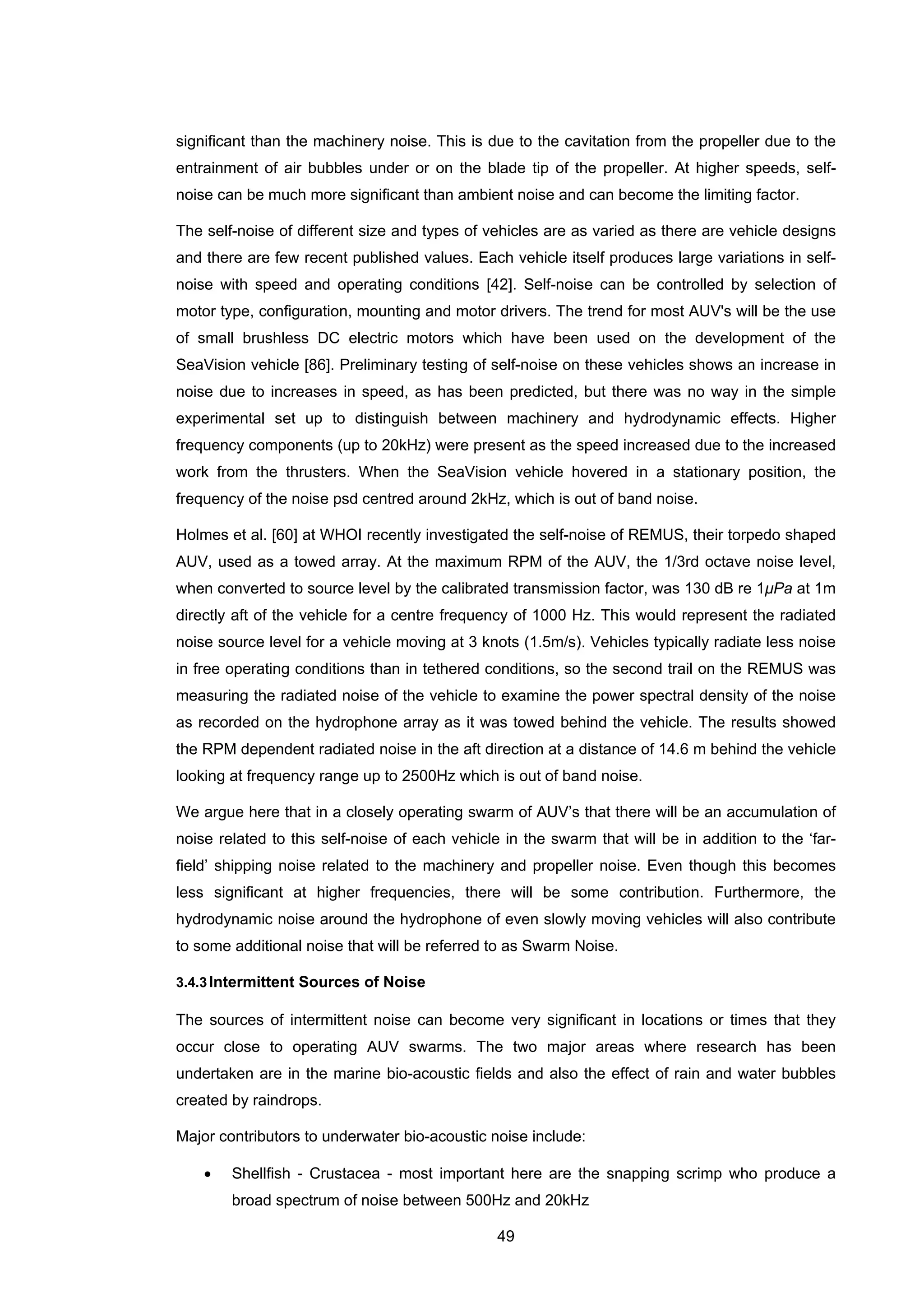 49
significant than the machinery noise. This is due to the cavitation from the propeller due to the
entrainment of air bubbles under or on the blade tip of the propeller. At higher speeds, self-
noise can be much more significant than ambient noise and can become the limiting factor.
The self-noise of different size and types of vehicles are as varied as there are vehicle designs
and there are few recent published values. Each vehicle itself produces large variations in self-
noise with speed and operating conditions [42]. Self-noise can be controlled by selection of
motor type, configuration, mounting and motor drivers. The trend for most AUV's will be the use
of small brushless DC electric motors which have been used on the development of the
SeaVision vehicle [86]. Preliminary testing of self-noise on these vehicles shows an increase in
noise due to increases in speed, as has been predicted, but there was no way in the simple
experimental set up to distinguish between machinery and hydrodynamic effects. Higher
frequency components (up to 20kHz) were present as the speed increased due to the increased
work from the thrusters. When the SeaVision vehicle hovered in a stationary position, the
frequency of the noise psd centred around 2kHz, which is out of band noise.
Holmes et al. [60] at WHOI recently investigated the self-noise of REMUS, their torpedo shaped
AUV, used as a towed array. At the maximum RPM of the AUV, the 1/3rd octave noise level,
when converted to source level by the calibrated transmission factor, was 130 dB re 1μPa at 1m
directly aft of the vehicle for a centre frequency of 1000 Hz. This would represent the radiated
noise source level for a vehicle moving at 3 knots (1.5m/s). Vehicles typically radiate less noise
in free operating conditions than in tethered conditions, so the second trail on the REMUS was
measuring the radiated noise of the vehicle to examine the power spectral density of the noise
as recorded on the hydrophone array as it was towed behind the vehicle. The results showed
the RPM dependent radiated noise in the aft direction at a distance of 14.6 m behind the vehicle
looking at frequency range up to 2500Hz which is out of band noise.
We argue here that in a closely operating swarm of AUV’s that there will be an accumulation of
noise related to this self-noise of each vehicle in the swarm that will be in addition to the ‘far-
field’ shipping noise related to the machinery and propeller noise. Even though this becomes
less significant at higher frequencies, there will be some contribution. Furthermore, the
hydrodynamic noise around the hydrophone of even slowly moving vehicles will also contribute
to some additional noise that will be referred to as Swarm Noise.
3.4.3Intermittent Sources of Noise
The sources of intermittent noise can become very significant in locations or times that they
occur close to operating AUV swarms. The two major areas where research has been
undertaken are in the marine bio-acoustic fields and also the effect of rain and water bubbles
created by raindrops.
Major contributors to underwater bio-acoustic noise include:
• Shellfish - Crustacea - most important here are the snapping scrimp who produce a
broad spectrum of noise between 500Hz and 20kHz
 