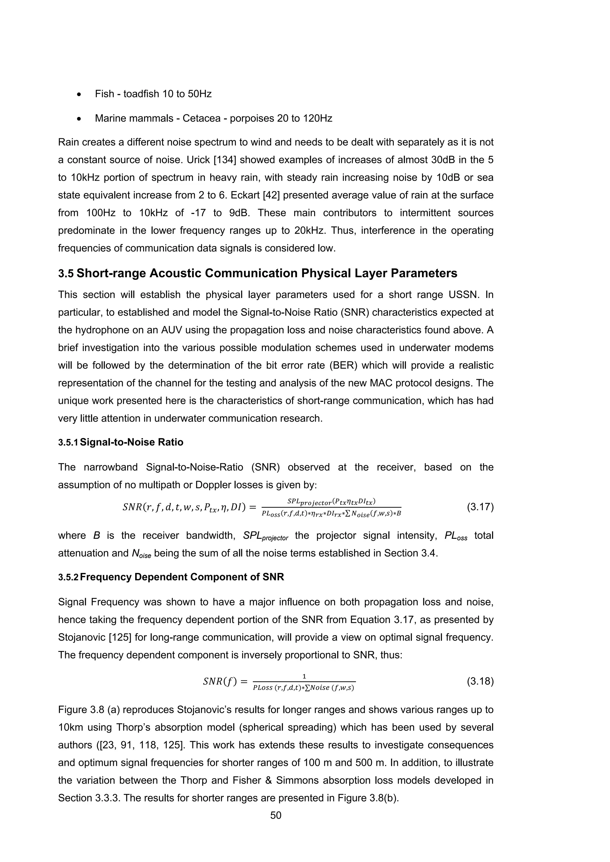 50
• Fish - toadfish 10 to 50Hz
• Marine mammals - Cetacea - porpoises 20 to 120Hz
Rain creates a different noise spectrum to wind and needs to be dealt with separately as it is not
a constant source of noise. Urick [134] showed examples of increases of almost 30dB in the 5
to 10kHz portion of spectrum in heavy rain, with steady rain increasing noise by 10dB or sea
state equivalent increase from 2 to 6. Eckart [42] presented average value of rain at the surface
from 100Hz to 10kHz of -17 to 9dB. These main contributors to intermittent sources
predominate in the lower frequency ranges up to 20kHz. Thus, interference in the operating
frequencies of communication data signals is considered low.
3.5 Short-range Acoustic Communication Physical Layer Parameters
This section will establish the physical layer parameters used for a short range USSN. In
particular, to established and model the Signal-to-Noise Ratio (SNR) characteristics expected at
the hydrophone on an AUV using the propagation loss and noise characteristics found above. A
brief investigation into the various possible modulation schemes used in underwater modems
will be followed by the determination of the bit error rate (BER) which will provide a realistic
representation of the channel for the testing and analysis of the new MAC protocol designs. The
unique work presented here is the characteristics of short-range communication, which has had
very little attention in underwater communication research.
3.5.1Signal-to-Noise Ratio
The narrowband Signal-to-Noise-Ratio (SNR) observed at the receiver, based on the
assumption of no multipath or Doppler losses is given by:
𝑆𝑁𝑅(𝑟, 𝑓, 𝑑, 𝑡, 𝑤, 𝑠, 𝑃𝑡𝑥, 𝜂, 𝐷𝐼) =
𝑆𝑃𝐿 𝑝𝑟𝑜𝑗𝑒𝑐𝑡𝑜𝑟(𝑃 𝑡𝑥 𝜂 𝑡𝑥 𝐷𝐼 𝑡𝑥)
𝑃𝐿 𝑜𝑠𝑠(𝑟,𝑓,𝑑,𝑡)∗𝜂 𝑟𝑥∗𝐷𝐼 𝑟𝑥∗∑ 𝑁 𝑜𝑖𝑠𝑒(𝑓,𝑤,𝑠)∗𝐵
(3.17)
where B is the receiver bandwidth, SPLprojector the projector signal intensity, PLoss total
attenuation and Noise being the sum of all the noise terms established in Section 3.4.
3.5.2Frequency Dependent Component of SNR
Signal Frequency was shown to have a major influence on both propagation loss and noise,
hence taking the frequency dependent portion of the SNR from Equation 3.17, as presented by
Stojanovic [125] for long-range communication, will provide a view on optimal signal frequency.
The frequency dependent component is inversely proportional to SNR, thus:
𝑆𝑁𝑅(𝑓) =
1
𝑃𝐿𝑜𝑠𝑠 (𝑟,𝑓,𝑑,𝑡)∗∑𝑁𝑜𝑖𝑠𝑒 (𝑓,𝑤,𝑠)
(3.18)
Figure 3.8 (a) reproduces Stojanovic’s results for longer ranges and shows various ranges up to
10km using Thorp’s absorption model (spherical spreading) which has been used by several
authors ([23, 91, 118, 125]. This work has extends these results to investigate consequences
and optimum signal frequencies for shorter ranges of 100 m and 500 m. In addition, to illustrate
the variation between the Thorp and Fisher & Simmons absorption loss models developed in
Section 3.3.3. The results for shorter ranges are presented in Figure 3.8(b).
 