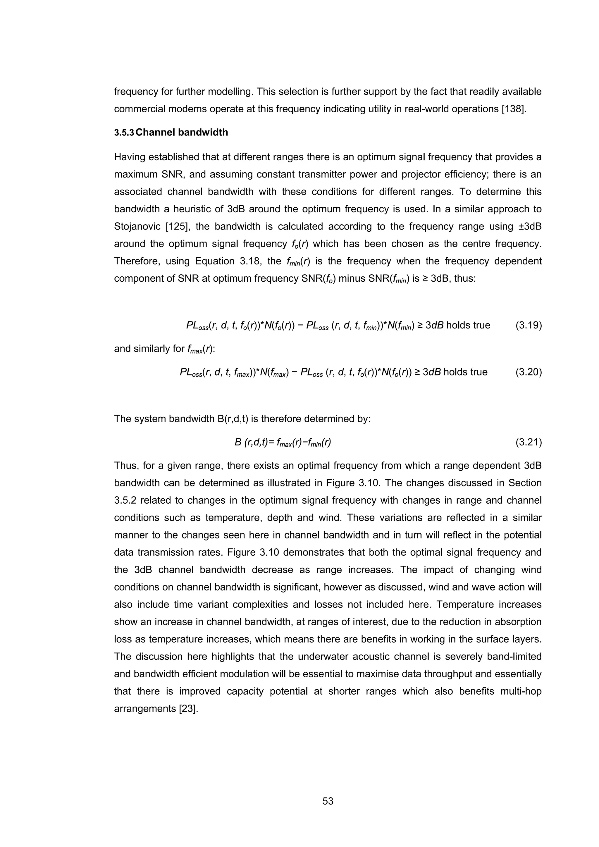 53
frequency for further modelling. This selection is further support by the fact that readily available
commercial modems operate at this frequency indicating utility in real-world operations [138].
3.5.3Channel bandwidth
Having established that at different ranges there is an optimum signal frequency that provides a
maximum SNR, and assuming constant transmitter power and projector efficiency; there is an
associated channel bandwidth with these conditions for different ranges. To determine this
bandwidth a heuristic of 3dB around the optimum frequency is used. In a similar approach to
Stojanovic [125], the bandwidth is calculated according to the frequency range using ±3dB
around the optimum signal frequency fo(r) which has been chosen as the centre frequency.
Therefore, using Equation 3.18, the fmin(r) is the frequency when the frequency dependent
component of SNR at optimum frequency SNR(fo) minus SNR(fmin) is ≥ 3dB, thus:
PLoss(r, d, t, fo(r))*N(fo(r)) − PLoss (r, d, t, fmin))*N(fmin) ≥ 3dB holds true (3.19)
and similarly for fmax(r):
PLoss(r, d, t, fmax))*N(fmax) − PLoss (r, d, t, fo(r))*N(fo(r)) ≥ 3dB holds true (3.20)
The system bandwidth B(r,d,t) is therefore determined by:
B (r,d,t)= fmax(r)−fmin(r) (3.21)
Thus, for a given range, there exists an optimal frequency from which a range dependent 3dB
bandwidth can be determined as illustrated in Figure 3.10. The changes discussed in Section
3.5.2 related to changes in the optimum signal frequency with changes in range and channel
conditions such as temperature, depth and wind. These variations are reflected in a similar
manner to the changes seen here in channel bandwidth and in turn will reflect in the potential
data transmission rates. Figure 3.10 demonstrates that both the optimal signal frequency and
the 3dB channel bandwidth decrease as range increases. The impact of changing wind
conditions on channel bandwidth is significant, however as discussed, wind and wave action will
also include time variant complexities and losses not included here. Temperature increases
show an increase in channel bandwidth, at ranges of interest, due to the reduction in absorption
loss as temperature increases, which means there are benefits in working in the surface layers.
The discussion here highlights that the underwater acoustic channel is severely band-limited
and bandwidth efficient modulation will be essential to maximise data throughput and essentially
that there is improved capacity potential at shorter ranges which also benefits multi-hop
arrangements [23].
 