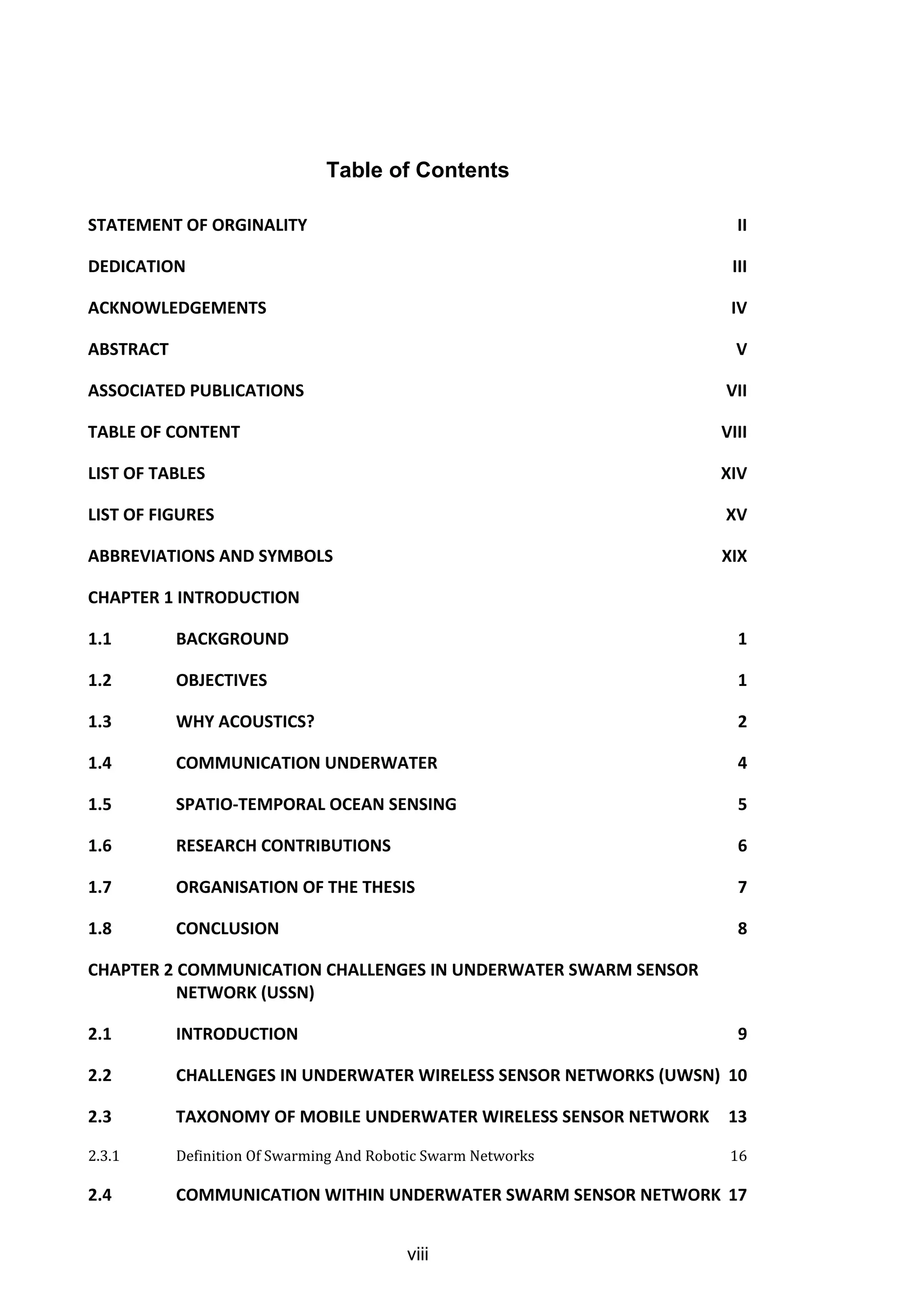 viii
Table of Contents
STATEMENT OF ORGINALITY II
DEDICATION III
ACKNOWLEDGEMENTS IV
ABSTRACT V
ASSOCIATED PUBLICATIONS VII
TABLE OF CONTENT VIII
LIST OF TABLES XIV
LIST OF FIGURES XV
ABBREVIATIONS AND SYMBOLS XIX
CHAPTER 1 INTRODUCTION
1.1 BACKGROUND 1
1.2 OBJECTIVES 1
1.3 WHY ACOUSTICS? 2
1.4 COMMUNICATION UNDERWATER 4
1.5 SPATIO-TEMPORAL OCEAN SENSING 5
1.6 RESEARCH CONTRIBUTIONS 6
1.7 ORGANISATION OF THE THESIS 7
1.8 CONCLUSION 8
CHAPTER 2 COMMUNICATION CHALLENGES IN UNDERWATER SWARM SENSOR
NETWORK (USSN)
2.1 INTRODUCTION 9
2.2 CHALLENGES IN UNDERWATER WIRELESS SENSOR NETWORKS (UWSN) 10
2.3 TAXONOMY OF MOBILE UNDERWATER WIRELESS SENSOR NETWORK 13
2.3.1 Definition Of Swarming And Robotic Swarm Networks 16
2.4 COMMUNICATION WITHIN UNDERWATER SWARM SENSOR NETWORK 17
 