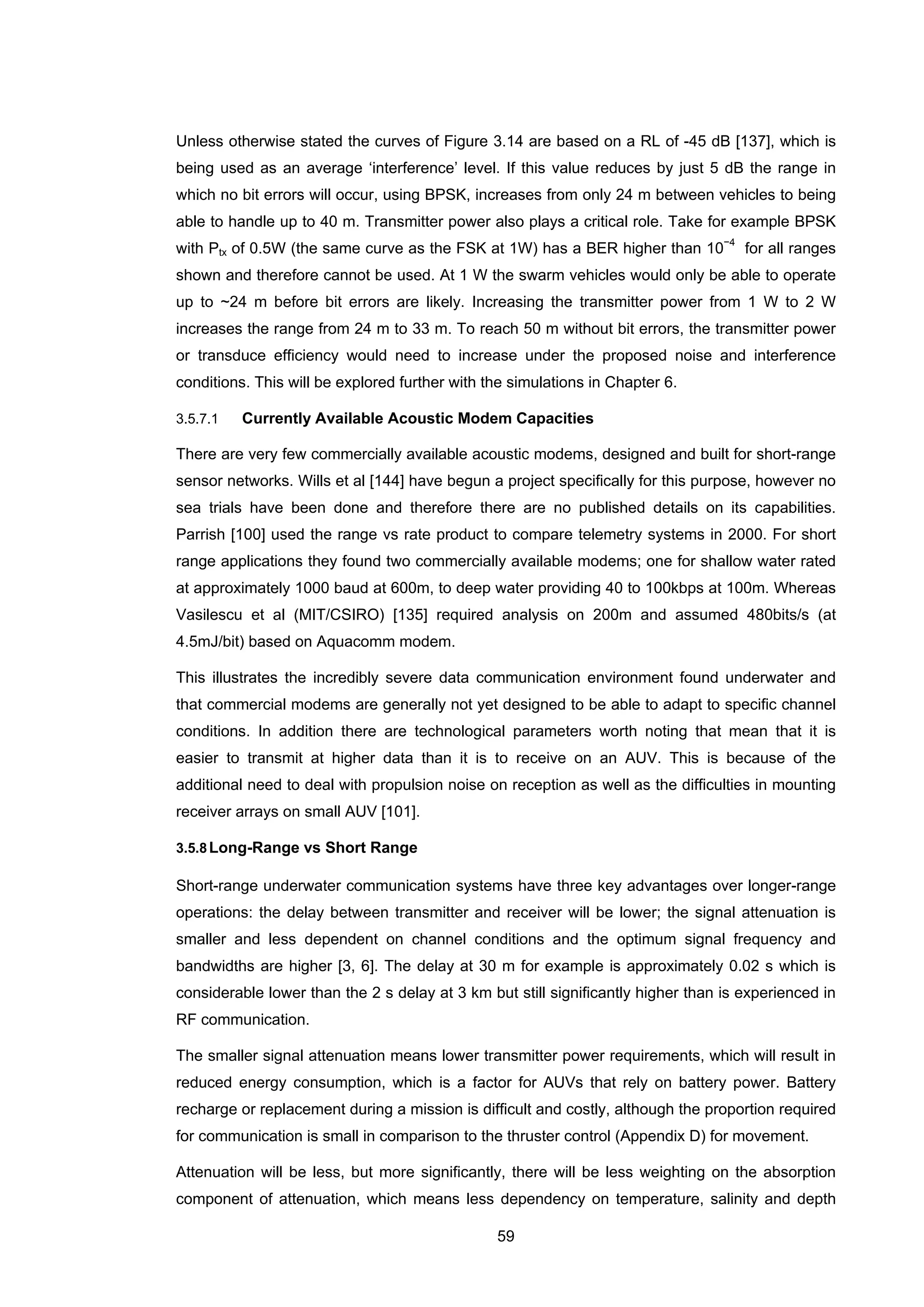 59
Unless otherwise stated the curves of Figure 3.14 are based on a RL of -45 dB [137], which is
being used as an average ‘interference’ level. If this value reduces by just 5 dB the range in
which no bit errors will occur, using BPSK, increases from only 24 m between vehicles to being
able to handle up to 40 m. Transmitter power also plays a critical role. Take for example BPSK
with Ptx of 0.5W (the same curve as the FSK at 1W) has a BER higher than 10−4
for all ranges
shown and therefore cannot be used. At 1 W the swarm vehicles would only be able to operate
up to ~24 m before bit errors are likely. Increasing the transmitter power from 1 W to 2 W
increases the range from 24 m to 33 m. To reach 50 m without bit errors, the transmitter power
or transduce efficiency would need to increase under the proposed noise and interference
conditions. This will be explored further with the simulations in Chapter 6.
3.5.7.1 Currently Available Acoustic Modem Capacities
There are very few commercially available acoustic modems, designed and built for short-range
sensor networks. Wills et al [144] have begun a project specifically for this purpose, however no
sea trials have been done and therefore there are no published details on its capabilities.
Parrish [100] used the range vs rate product to compare telemetry systems in 2000. For short
range applications they found two commercially available modems; one for shallow water rated
at approximately 1000 baud at 600m, to deep water providing 40 to 100kbps at 100m. Whereas
Vasilescu et al (MIT/CSIRO) [135] required analysis on 200m and assumed 480bits/s (at
4.5mJ/bit) based on Aquacomm modem.
This illustrates the incredibly severe data communication environment found underwater and
that commercial modems are generally not yet designed to be able to adapt to specific channel
conditions. In addition there are technological parameters worth noting that mean that it is
easier to transmit at higher data than it is to receive on an AUV. This is because of the
additional need to deal with propulsion noise on reception as well as the difficulties in mounting
receiver arrays on small AUV [101].
3.5.8Long-Range vs Short Range
Short-range underwater communication systems have three key advantages over longer-range
operations: the delay between transmitter and receiver will be lower; the signal attenuation is
smaller and less dependent on channel conditions and the optimum signal frequency and
bandwidths are higher [3, 6]. The delay at 30 m for example is approximately 0.02 s which is
considerable lower than the 2 s delay at 3 km but still significantly higher than is experienced in
RF communication.
The smaller signal attenuation means lower transmitter power requirements, which will result in
reduced energy consumption, which is a factor for AUVs that rely on battery power. Battery
recharge or replacement during a mission is difficult and costly, although the proportion required
for communication is small in comparison to the thruster control (Appendix D) for movement.
Attenuation will be less, but more significantly, there will be less weighting on the absorption
component of attenuation, which means less dependency on temperature, salinity and depth
 