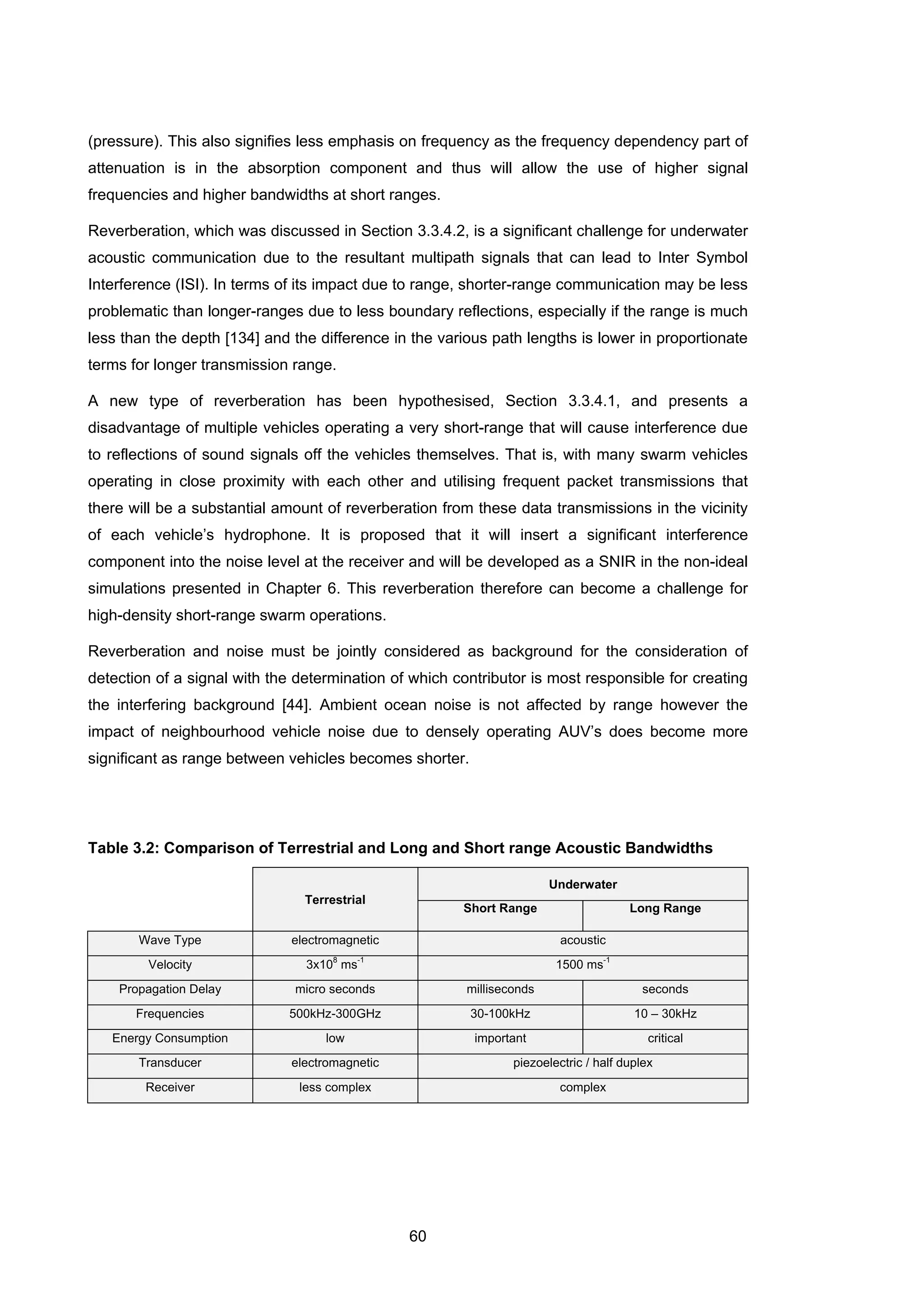 60
(pressure). This also signifies less emphasis on frequency as the frequency dependency part of
attenuation is in the absorption component and thus will allow the use of higher signal
frequencies and higher bandwidths at short ranges.
Reverberation, which was discussed in Section 3.3.4.2, is a significant challenge for underwater
acoustic communication due to the resultant multipath signals that can lead to Inter Symbol
Interference (ISI). In terms of its impact due to range, shorter-range communication may be less
problematic than longer-ranges due to less boundary reflections, especially if the range is much
less than the depth [134] and the difference in the various path lengths is lower in proportionate
terms for longer transmission range.
A new type of reverberation has been hypothesised, Section 3.3.4.1, and presents a
disadvantage of multiple vehicles operating a very short-range that will cause interference due
to reflections of sound signals off the vehicles themselves. That is, with many swarm vehicles
operating in close proximity with each other and utilising frequent packet transmissions that
there will be a substantial amount of reverberation from these data transmissions in the vicinity
of each vehicle’s hydrophone. It is proposed that it will insert a significant interference
component into the noise level at the receiver and will be developed as a SNIR in the non-ideal
simulations presented in Chapter 6. This reverberation therefore can become a challenge for
high-density short-range swarm operations.
Reverberation and noise must be jointly considered as background for the consideration of
detection of a signal with the determination of which contributor is most responsible for creating
the interfering background [44]. Ambient ocean noise is not affected by range however the
impact of neighbourhood vehicle noise due to densely operating AUV’s does become more
significant as range between vehicles becomes shorter.
Table 3.2: Comparison of Terrestrial and Long and Short range Acoustic Bandwidths
Terrestrial
Underwater
Short Range Long Range
Wave Type electromagnetic acoustic
Velocity 3x10
8
ms
-1
1500 ms
-1
Propagation Delay micro seconds milliseconds seconds
Frequencies 500kHz-300GHz 30-100kHz 10 – 30kHz
Energy Consumption low important critical
Transducer electromagnetic piezoelectric / half duplex
Receiver less complex complex
 