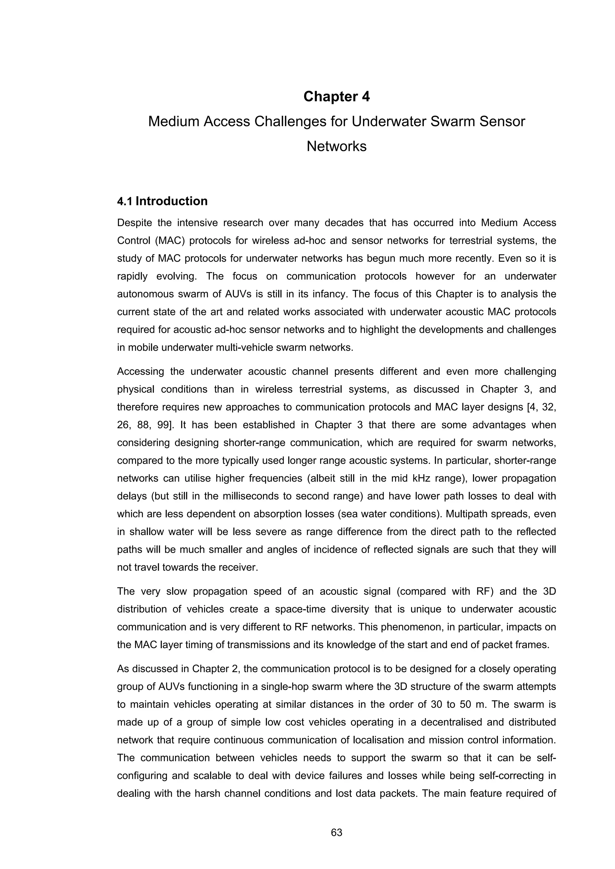 63
Chapter 4
Medium Access Challenges for Underwater Swarm Sensor
Networks
4.1 Introduction
Despite the intensive research over many decades that has occurred into Medium Access
Control (MAC) protocols for wireless ad-hoc and sensor networks for terrestrial systems, the
study of MAC protocols for underwater networks has begun much more recently. Even so it is
rapidly evolving. The focus on communication protocols however for an underwater
autonomous swarm of AUVs is still in its infancy. The focus of this Chapter is to analysis the
current state of the art and related works associated with underwater acoustic MAC protocols
required for acoustic ad-hoc sensor networks and to highlight the developments and challenges
in mobile underwater multi-vehicle swarm networks.
Accessing the underwater acoustic channel presents different and even more challenging
physical conditions than in wireless terrestrial systems, as discussed in Chapter 3, and
therefore requires new approaches to communication protocols and MAC layer designs [4, 32,
26, 88, 99]. It has been established in Chapter 3 that there are some advantages when
considering designing shorter-range communication, which are required for swarm networks,
compared to the more typically used longer range acoustic systems. In particular, shorter-range
networks can utilise higher frequencies (albeit still in the mid kHz range), lower propagation
delays (but still in the milliseconds to second range) and have lower path losses to deal with
which are less dependent on absorption losses (sea water conditions). Multipath spreads, even
in shallow water will be less severe as range difference from the direct path to the reflected
paths will be much smaller and angles of incidence of reflected signals are such that they will
not travel towards the receiver.
The very slow propagation speed of an acoustic signal (compared with RF) and the 3D
distribution of vehicles create a space-time diversity that is unique to underwater acoustic
communication and is very different to RF networks. This phenomenon, in particular, impacts on
the MAC layer timing of transmissions and its knowledge of the start and end of packet frames.
As discussed in Chapter 2, the communication protocol is to be designed for a closely operating
group of AUVs functioning in a single-hop swarm where the 3D structure of the swarm attempts
to maintain vehicles operating at similar distances in the order of 30 to 50 m. The swarm is
made up of a group of simple low cost vehicles operating in a decentralised and distributed
network that require continuous communication of localisation and mission control information.
The communication between vehicles needs to support the swarm so that it can be self-
configuring and scalable to deal with device failures and losses while being self-correcting in
dealing with the harsh channel conditions and lost data packets. The main feature required of
 