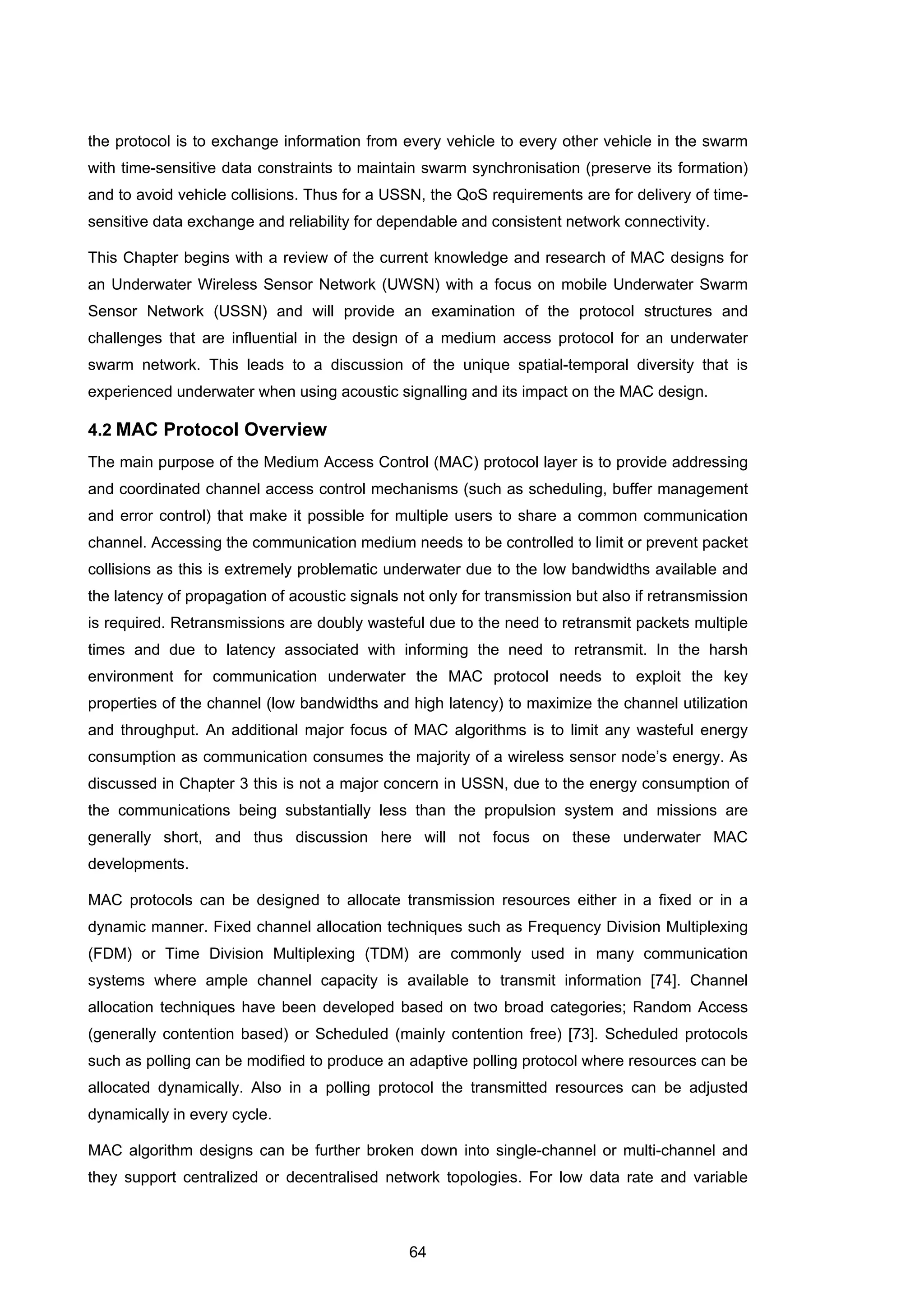 64
the protocol is to exchange information from every vehicle to every other vehicle in the swarm
with time-sensitive data constraints to maintain swarm synchronisation (preserve its formation)
and to avoid vehicle collisions. Thus for a USSN, the QoS requirements are for delivery of time-
sensitive data exchange and reliability for dependable and consistent network connectivity.
This Chapter begins with a review of the current knowledge and research of MAC designs for
an Underwater Wireless Sensor Network (UWSN) with a focus on mobile Underwater Swarm
Sensor Network (USSN) and will provide an examination of the protocol structures and
challenges that are influential in the design of a medium access protocol for an underwater
swarm network. This leads to a discussion of the unique spatial-temporal diversity that is
experienced underwater when using acoustic signalling and its impact on the MAC design.
4.2 MAC Protocol Overview
The main purpose of the Medium Access Control (MAC) protocol layer is to provide addressing
and coordinated channel access control mechanisms (such as scheduling, buffer management
and error control) that make it possible for multiple users to share a common communication
channel. Accessing the communication medium needs to be controlled to limit or prevent packet
collisions as this is extremely problematic underwater due to the low bandwidths available and
the latency of propagation of acoustic signals not only for transmission but also if retransmission
is required. Retransmissions are doubly wasteful due to the need to retransmit packets multiple
times and due to latency associated with informing the need to retransmit. In the harsh
environment for communication underwater the MAC protocol needs to exploit the key
properties of the channel (low bandwidths and high latency) to maximize the channel utilization
and throughput. An additional major focus of MAC algorithms is to limit any wasteful energy
consumption as communication consumes the majority of a wireless sensor node’s energy. As
discussed in Chapter 3 this is not a major concern in USSN, due to the energy consumption of
the communications being substantially less than the propulsion system and missions are
generally short, and thus discussion here will not focus on these underwater MAC
developments.
MAC protocols can be designed to allocate transmission resources either in a fixed or in a
dynamic manner. Fixed channel allocation techniques such as Frequency Division Multiplexing
(FDM) or Time Division Multiplexing (TDM) are commonly used in many communication
systems where ample channel capacity is available to transmit information [74]. Channel
allocation techniques have been developed based on two broad categories; Random Access
(generally contention based) or Scheduled (mainly contention free) [73]. Scheduled protocols
such as polling can be modified to produce an adaptive polling protocol where resources can be
allocated dynamically. Also in a polling protocol the transmitted resources can be adjusted
dynamically in every cycle.
MAC algorithm designs can be further broken down into single-channel or multi-channel and
they support centralized or decentralised network topologies. For low data rate and variable
 