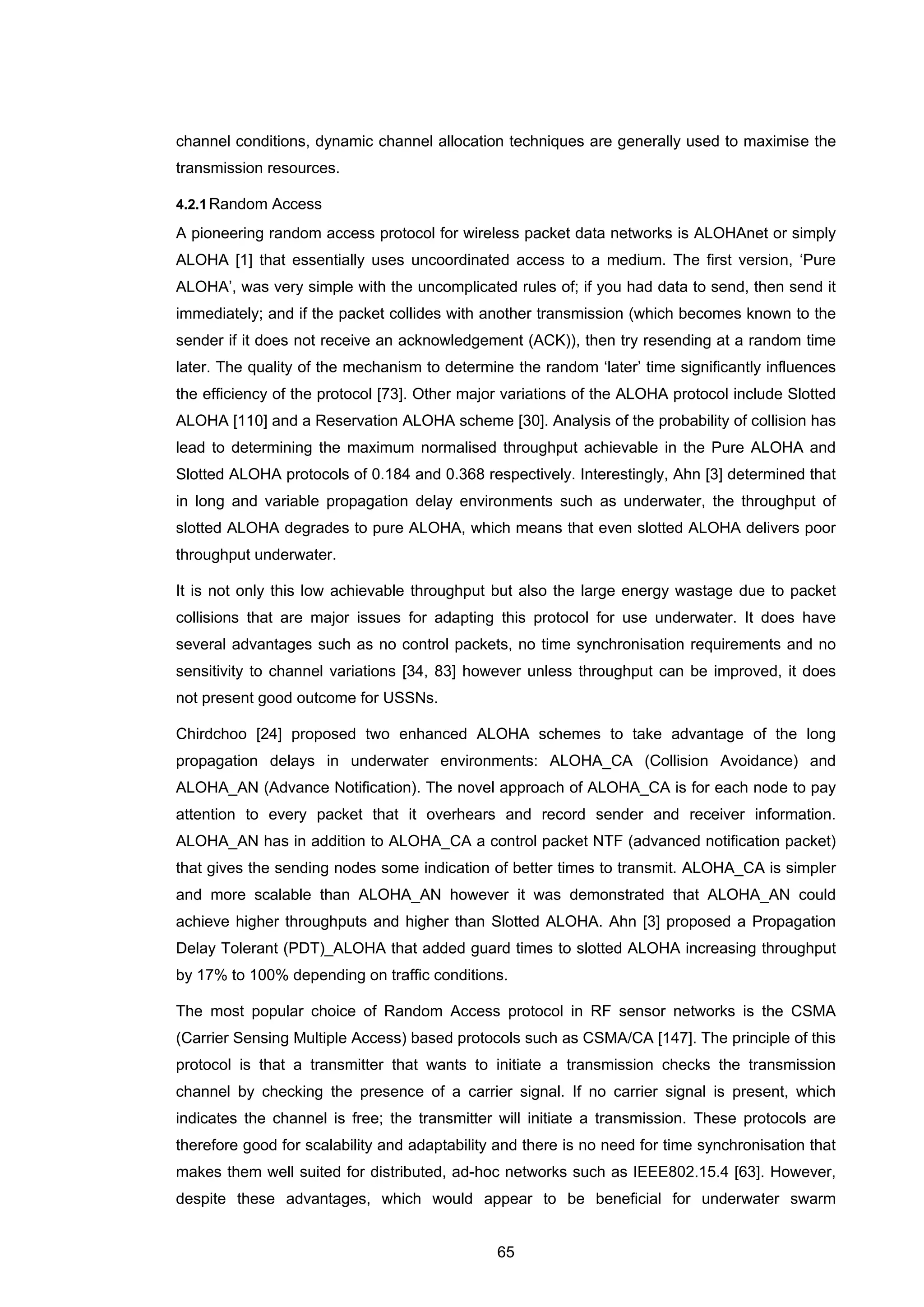 65
channel conditions, dynamic channel allocation techniques are generally used to maximise the
transmission resources.
4.2.1Random Access
A pioneering random access protocol for wireless packet data networks is ALOHAnet or simply
ALOHA [1] that essentially uses uncoordinated access to a medium. The first version, ‘Pure
ALOHA’, was very simple with the uncomplicated rules of; if you had data to send, then send it
immediately; and if the packet collides with another transmission (which becomes known to the
sender if it does not receive an acknowledgement (ACK)), then try resending at a random time
later. The quality of the mechanism to determine the random ‘later’ time significantly influences
the efficiency of the protocol [73]. Other major variations of the ALOHA protocol include Slotted
ALOHA [110] and a Reservation ALOHA scheme [30]. Analysis of the probability of collision has
lead to determining the maximum normalised throughput achievable in the Pure ALOHA and
Slotted ALOHA protocols of 0.184 and 0.368 respectively. Interestingly, Ahn [3] determined that
in long and variable propagation delay environments such as underwater, the throughput of
slotted ALOHA degrades to pure ALOHA, which means that even slotted ALOHA delivers poor
throughput underwater.
It is not only this low achievable throughput but also the large energy wastage due to packet
collisions that are major issues for adapting this protocol for use underwater. It does have
several advantages such as no control packets, no time synchronisation requirements and no
sensitivity to channel variations [34, 83] however unless throughput can be improved, it does
not present good outcome for USSNs.
Chirdchoo [24] proposed two enhanced ALOHA schemes to take advantage of the long
propagation delays in underwater environments: ALOHA_CA (Collision Avoidance) and
ALOHA_AN (Advance Notification). The novel approach of ALOHA_CA is for each node to pay
attention to every packet that it overhears and record sender and receiver information.
ALOHA_AN has in addition to ALOHA_CA a control packet NTF (advanced notification packet)
that gives the sending nodes some indication of better times to transmit. ALOHA_CA is simpler
and more scalable than ALOHA_AN however it was demonstrated that ALOHA_AN could
achieve higher throughputs and higher than Slotted ALOHA. Ahn [3] proposed a Propagation
Delay Tolerant (PDT)_ALOHA that added guard times to slotted ALOHA increasing throughput
by 17% to 100% depending on traffic conditions.
The most popular choice of Random Access protocol in RF sensor networks is the CSMA
(Carrier Sensing Multiple Access) based protocols such as CSMA/CA [147]. The principle of this
protocol is that a transmitter that wants to initiate a transmission checks the transmission
channel by checking the presence of a carrier signal. If no carrier signal is present, which
indicates the channel is free; the transmitter will initiate a transmission. These protocols are
therefore good for scalability and adaptability and there is no need for time synchronisation that
makes them well suited for distributed, ad-hoc networks such as IEEE802.15.4 [63]. However,
despite these advantages, which would appear to be beneficial for underwater swarm
 
