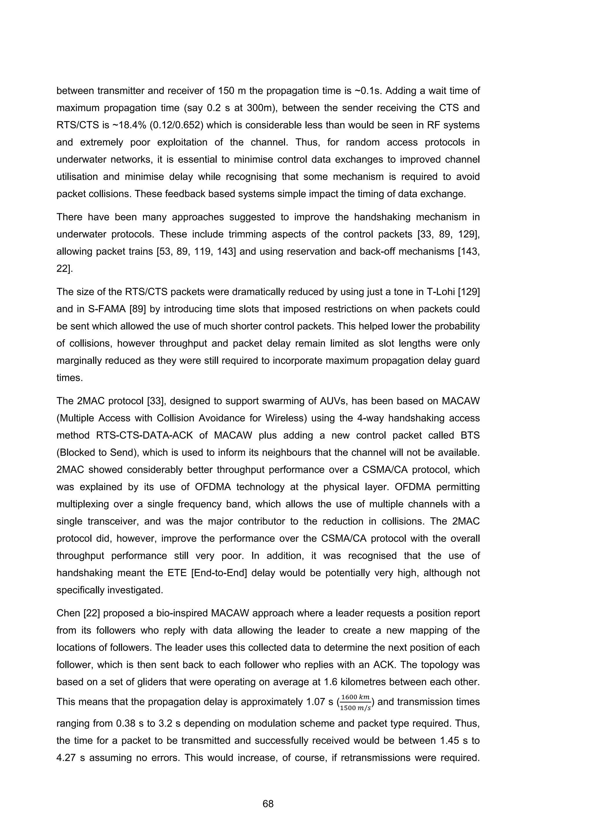 68
between transmitter and receiver of 150 m the propagation time is ~0.1s. Adding a wait time of
maximum propagation time (say 0.2 s at 300m), between the sender receiving the CTS and
RTS/CTS is ~18.4% (0.12/0.652) which is considerable less than would be seen in RF systems
and extremely poor exploitation of the channel. Thus, for random access protocols in
underwater networks, it is essential to minimise control data exchanges to improved channel
utilisation and minimise delay while recognising that some mechanism is required to avoid
packet collisions. These feedback based systems simple impact the timing of data exchange.
There have been many approaches suggested to improve the handshaking mechanism in
underwater protocols. These include trimming aspects of the control packets [33, 89, 129],
allowing packet trains [53, 89, 119, 143] and using reservation and back-off mechanisms [143,
22].
The size of the RTS/CTS packets were dramatically reduced by using just a tone in T-Lohi [129]
and in S-FAMA [89] by introducing time slots that imposed restrictions on when packets could
be sent which allowed the use of much shorter control packets. This helped lower the probability
of collisions, however throughput and packet delay remain limited as slot lengths were only
marginally reduced as they were still required to incorporate maximum propagation delay guard
times.
The 2MAC protocol [33], designed to support swarming of AUVs, has been based on MACAW
(Multiple Access with Collision Avoidance for Wireless) using the 4-way handshaking access
method RTS-CTS-DATA-ACK of MACAW plus adding a new control packet called BTS
(Blocked to Send), which is used to inform its neighbours that the channel will not be available.
2MAC showed considerably better throughput performance over a CSMA/CA protocol, which
was explained by its use of OFDMA technology at the physical layer. OFDMA permitting
multiplexing over a single frequency band, which allows the use of multiple channels with a
single transceiver, and was the major contributor to the reduction in collisions. The 2MAC
protocol did, however, improve the performance over the CSMA/CA protocol with the overall
throughput performance still very poor. In addition, it was recognised that the use of
handshaking meant the ETE [End-to-End] delay would be potentially very high, although not
specifically investigated.
Chen [22] proposed a bio-inspired MACAW approach where a leader requests a position report
from its followers who reply with data allowing the leader to create a new mapping of the
locations of followers. The leader uses this collected data to determine the next position of each
follower, which is then sent back to each follower who replies with an ACK. The topology was
based on a set of gliders that were operating on average at 1.6 kilometres between each other.
This means that the propagation delay is approximately 1.07 s (
1600 𝑘𝑚
1500 𝑚/𝑠
) and transmission times
ranging from 0.38 s to 3.2 s depending on modulation scheme and packet type required. Thus,
the time for a packet to be transmitted and successfully received would be between 1.45 s to
4.27 s assuming no errors. This would increase, of course, if retransmissions were required.
 