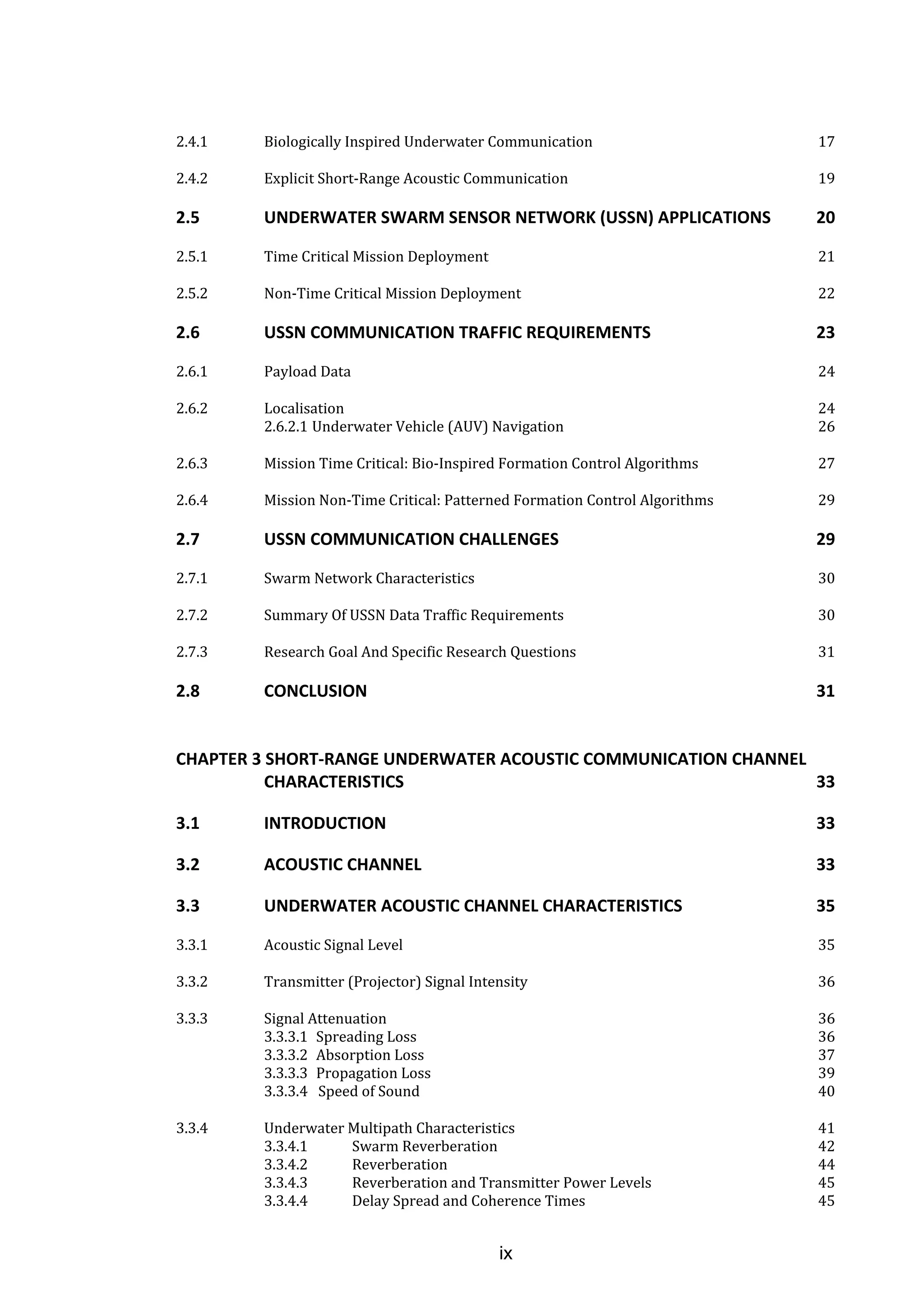 ix
2.4.1 Biologically Inspired Underwater Communication 17
2.4.2 Explicit Short-Range Acoustic Communication 19
2.5 UNDERWATER SWARM SENSOR NETWORK (USSN) APPLICATIONS 20
2.5.1 Time Critical Mission Deployment 21
2.5.2 Non-Time Critical Mission Deployment 22
2.6 USSN COMMUNICATION TRAFFIC REQUIREMENTS 23
2.6.1 Payload Data 24
2.6.2 Localisation 24
2.6.2.1 Underwater Vehicle (AUV) Navigation 26
2.6.3 Mission Time Critical: Bio-Inspired Formation Control Algorithms 27
2.6.4 Mission Non-Time Critical: Patterned Formation Control Algorithms 29
2.7 USSN COMMUNICATION CHALLENGES 29
2.7.1 Swarm Network Characteristics 30
2.7.2 Summary Of USSN Data Traffic Requirements 30
2.7.3 Research Goal And Specific Research Questions 31
2.8 CONCLUSION 31
CHAPTER 3 SHORT-RANGE UNDERWATER ACOUSTIC COMMUNICATION CHANNEL
CHARACTERISTICS 33
3.1 INTRODUCTION 33
3.2 ACOUSTIC CHANNEL 33
3.3 UNDERWATER ACOUSTIC CHANNEL CHARACTERISTICS 35
3.3.1 Acoustic Signal Level 35
3.3.2 Transmitter (Projector) Signal Intensity 36
3.3.3 Signal Attenuation 36
3.3.3.1 Spreading Loss 36
3.3.3.2 Absorption Loss 37
3.3.3.3 Propagation Loss 39
3.3.3.4 Speed of Sound 40
3.3.4 Underwater Multipath Characteristics 41
3.3.4.1 Swarm Reverberation 42
3.3.4.2 Reverberation 44
3.3.4.3 Reverberation and Transmitter Power Levels 45
3.3.4.4 Delay Spread and Coherence Times 45
 