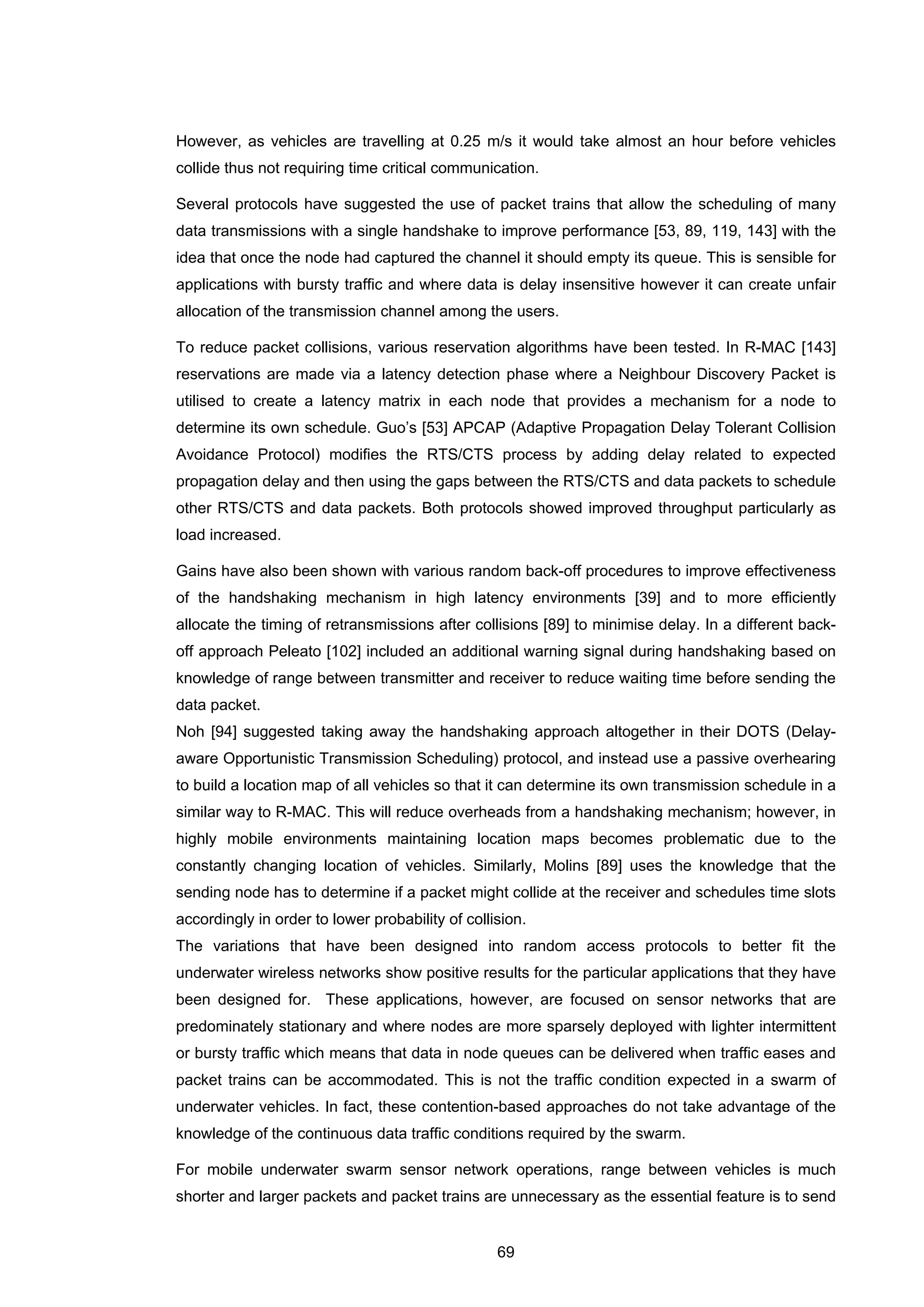 69
However, as vehicles are travelling at 0.25 m/s it would take almost an hour before vehicles
collide thus not requiring time critical communication.
Several protocols have suggested the use of packet trains that allow the scheduling of many
data transmissions with a single handshake to improve performance [53, 89, 119, 143] with the
idea that once the node had captured the channel it should empty its queue. This is sensible for
applications with bursty traffic and where data is delay insensitive however it can create unfair
allocation of the transmission channel among the users.
To reduce packet collisions, various reservation algorithms have been tested. In R-MAC [143]
reservations are made via a latency detection phase where a Neighbour Discovery Packet is
utilised to create a latency matrix in each node that provides a mechanism for a node to
determine its own schedule. Guo’s [53] APCAP (Adaptive Propagation Delay Tolerant Collision
Avoidance Protocol) modifies the RTS/CTS process by adding delay related to expected
propagation delay and then using the gaps between the RTS/CTS and data packets to schedule
other RTS/CTS and data packets. Both protocols showed improved throughput particularly as
load increased.
Gains have also been shown with various random back-off procedures to improve effectiveness
of the handshaking mechanism in high latency environments [39] and to more efficiently
allocate the timing of retransmissions after collisions [89] to minimise delay. In a different back-
off approach Peleato [102] included an additional warning signal during handshaking based on
knowledge of range between transmitter and receiver to reduce waiting time before sending the
data packet.
Noh [94] suggested taking away the handshaking approach altogether in their DOTS (Delay-
aware Opportunistic Transmission Scheduling) protocol, and instead use a passive overhearing
to build a location map of all vehicles so that it can determine its own transmission schedule in a
similar way to R-MAC. This will reduce overheads from a handshaking mechanism; however, in
highly mobile environments maintaining location maps becomes problematic due to the
constantly changing location of vehicles. Similarly, Molins [89] uses the knowledge that the
sending node has to determine if a packet might collide at the receiver and schedules time slots
accordingly in order to lower probability of collision.
The variations that have been designed into random access protocols to better fit the
underwater wireless networks show positive results for the particular applications that they have
been designed for. These applications, however, are focused on sensor networks that are
predominately stationary and where nodes are more sparsely deployed with lighter intermittent
or bursty traffic which means that data in node queues can be delivered when traffic eases and
packet trains can be accommodated. This is not the traffic condition expected in a swarm of
underwater vehicles. In fact, these contention-based approaches do not take advantage of the
knowledge of the continuous data traffic conditions required by the swarm.
For mobile underwater swarm sensor network operations, range between vehicles is much
shorter and larger packets and packet trains are unnecessary as the essential feature is to send
 