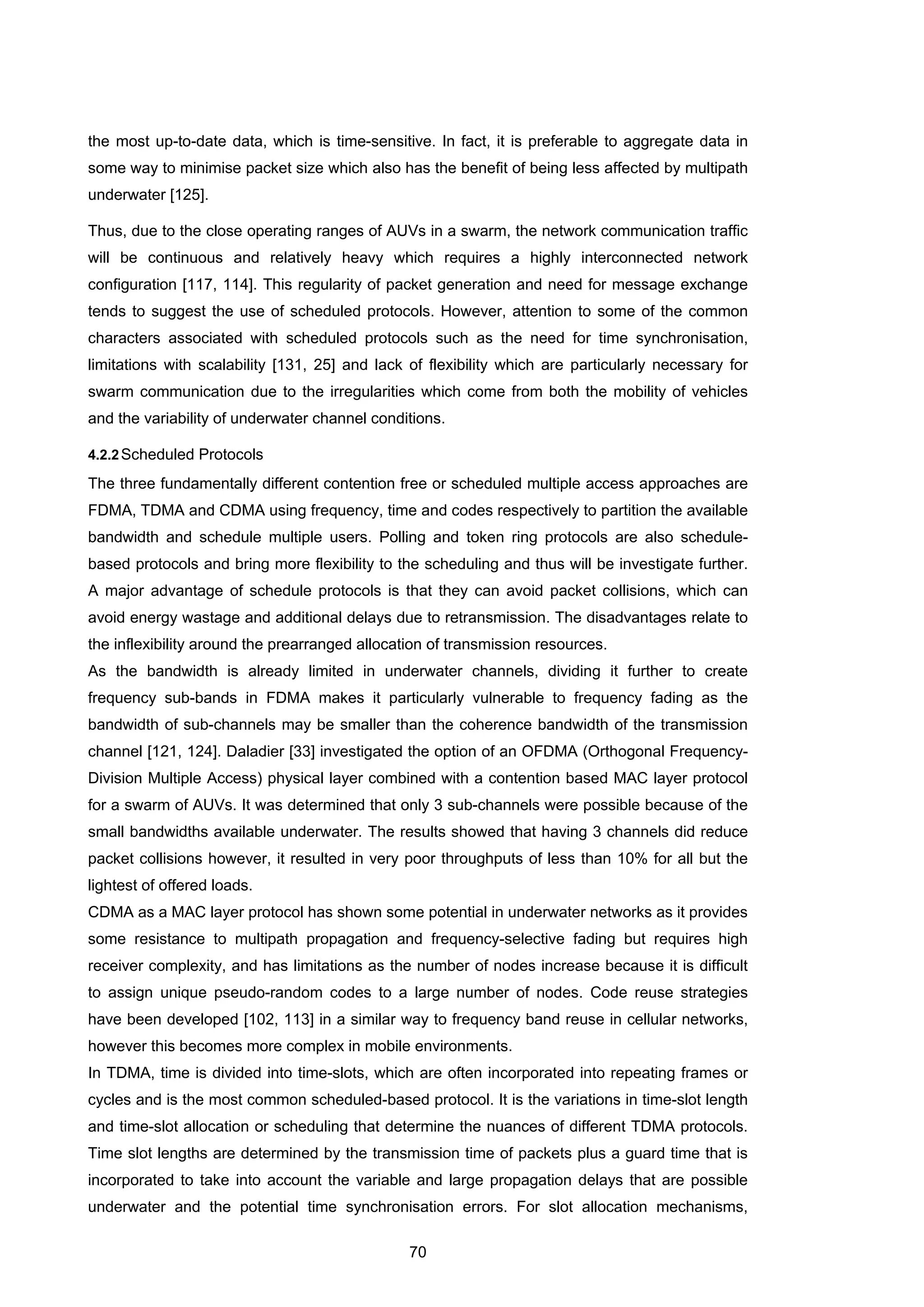70
the most up-to-date data, which is time-sensitive. In fact, it is preferable to aggregate data in
some way to minimise packet size which also has the benefit of being less affected by multipath
underwater [125].
Thus, due to the close operating ranges of AUVs in a swarm, the network communication traffic
will be continuous and relatively heavy which requires a highly interconnected network
configuration [117, 114]. This regularity of packet generation and need for message exchange
tends to suggest the use of scheduled protocols. However, attention to some of the common
characters associated with scheduled protocols such as the need for time synchronisation,
limitations with scalability [131, 25] and lack of flexibility which are particularly necessary for
swarm communication due to the irregularities which come from both the mobility of vehicles
and the variability of underwater channel conditions.
4.2.2Scheduled Protocols
The three fundamentally different contention free or scheduled multiple access approaches are
FDMA, TDMA and CDMA using frequency, time and codes respectively to partition the available
bandwidth and schedule multiple users. Polling and token ring protocols are also schedule-
based protocols and bring more flexibility to the scheduling and thus will be investigate further.
A major advantage of schedule protocols is that they can avoid packet collisions, which can
avoid energy wastage and additional delays due to retransmission. The disadvantages relate to
the inflexibility around the prearranged allocation of transmission resources.
As the bandwidth is already limited in underwater channels, dividing it further to create
frequency sub-bands in FDMA makes it particularly vulnerable to frequency fading as the
bandwidth of sub-channels may be smaller than the coherence bandwidth of the transmission
channel [121, 124]. Daladier [33] investigated the option of an OFDMA (Orthogonal Frequency-
Division Multiple Access) physical layer combined with a contention based MAC layer protocol
for a swarm of AUVs. It was determined that only 3 sub-channels were possible because of the
small bandwidths available underwater. The results showed that having 3 channels did reduce
packet collisions however, it resulted in very poor throughputs of less than 10% for all but the
lightest of offered loads.
CDMA as a MAC layer protocol has shown some potential in underwater networks as it provides
some resistance to multipath propagation and frequency-selective fading but requires high
receiver complexity, and has limitations as the number of nodes increase because it is difficult
to assign unique pseudo-random codes to a large number of nodes. Code reuse strategies
have been developed [102, 113] in a similar way to frequency band reuse in cellular networks,
however this becomes more complex in mobile environments.
In TDMA, time is divided into time-slots, which are often incorporated into repeating frames or
cycles and is the most common scheduled-based protocol. It is the variations in time-slot length
and time-slot allocation or scheduling that determine the nuances of different TDMA protocols.
Time slot lengths are determined by the transmission time of packets plus a guard time that is
incorporated to take into account the variable and large propagation delays that are possible
underwater and the potential time synchronisation errors. For slot allocation mechanisms,
 