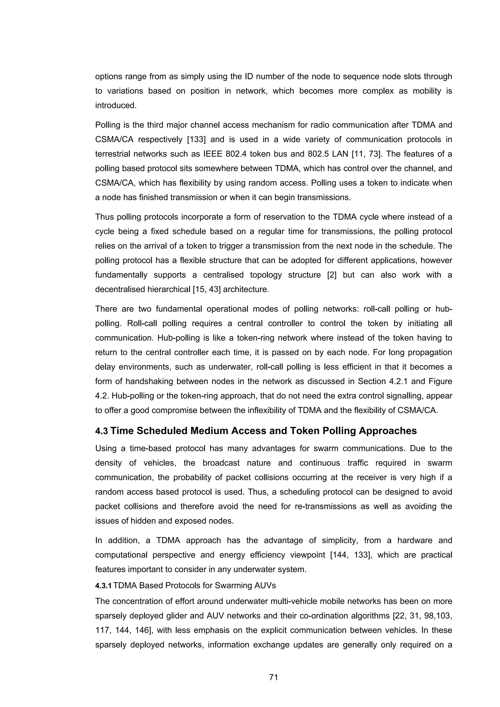 71
options range from as simply using the ID number of the node to sequence node slots through
to variations based on position in network, which becomes more complex as mobility is
introduced.
Polling is the third major channel access mechanism for radio communication after TDMA and
CSMA/CA respectively [133] and is used in a wide variety of communication protocols in
terrestrial networks such as IEEE 802.4 token bus and 802.5 LAN [11, 73]. The features of a
polling based protocol sits somewhere between TDMA, which has control over the channel, and
CSMA/CA, which has flexibility by using random access. Polling uses a token to indicate when
a node has finished transmission or when it can begin transmissions.
Thus polling protocols incorporate a form of reservation to the TDMA cycle where instead of a
cycle being a fixed schedule based on a regular time for transmissions, the polling protocol
relies on the arrival of a token to trigger a transmission from the next node in the schedule. The
polling protocol has a flexible structure that can be adopted for different applications, however
fundamentally supports a centralised topology structure [2] but can also work with a
decentralised hierarchical [15, 43] architecture.
There are two fundamental operational modes of polling networks: roll-call polling or hub-
polling. Roll-call polling requires a central controller to control the token by initiating all
communication. Hub-polling is like a token-ring network where instead of the token having to
return to the central controller each time, it is passed on by each node. For long propagation
delay environments, such as underwater, roll-call polling is less efficient in that it becomes a
form of handshaking between nodes in the network as discussed in Section 4.2.1 and Figure
4.2. Hub-polling or the token-ring approach, that do not need the extra control signalling, appear
to offer a good compromise between the inflexibility of TDMA and the flexibility of CSMA/CA.
4.3 Time Scheduled Medium Access and Token Polling Approaches
Using a time-based protocol has many advantages for swarm communications. Due to the
density of vehicles, the broadcast nature and continuous traffic required in swarm
communication, the probability of packet collisions occurring at the receiver is very high if a
random access based protocol is used. Thus, a scheduling protocol can be designed to avoid
packet collisions and therefore avoid the need for re-transmissions as well as avoiding the
issues of hidden and exposed nodes.
In addition, a TDMA approach has the advantage of simplicity, from a hardware and
computational perspective and energy efficiency viewpoint [144, 133], which are practical
features important to consider in any underwater system.
4.3.1TDMA Based Protocols for Swarming AUVs
The concentration of effort around underwater multi-vehicle mobile networks has been on more
sparsely deployed glider and AUV networks and their co-ordination algorithms [22, 31, 98,103,
117, 144, 146], with less emphasis on the explicit communication between vehicles. In these
sparsely deployed networks, information exchange updates are generally only required on a
 