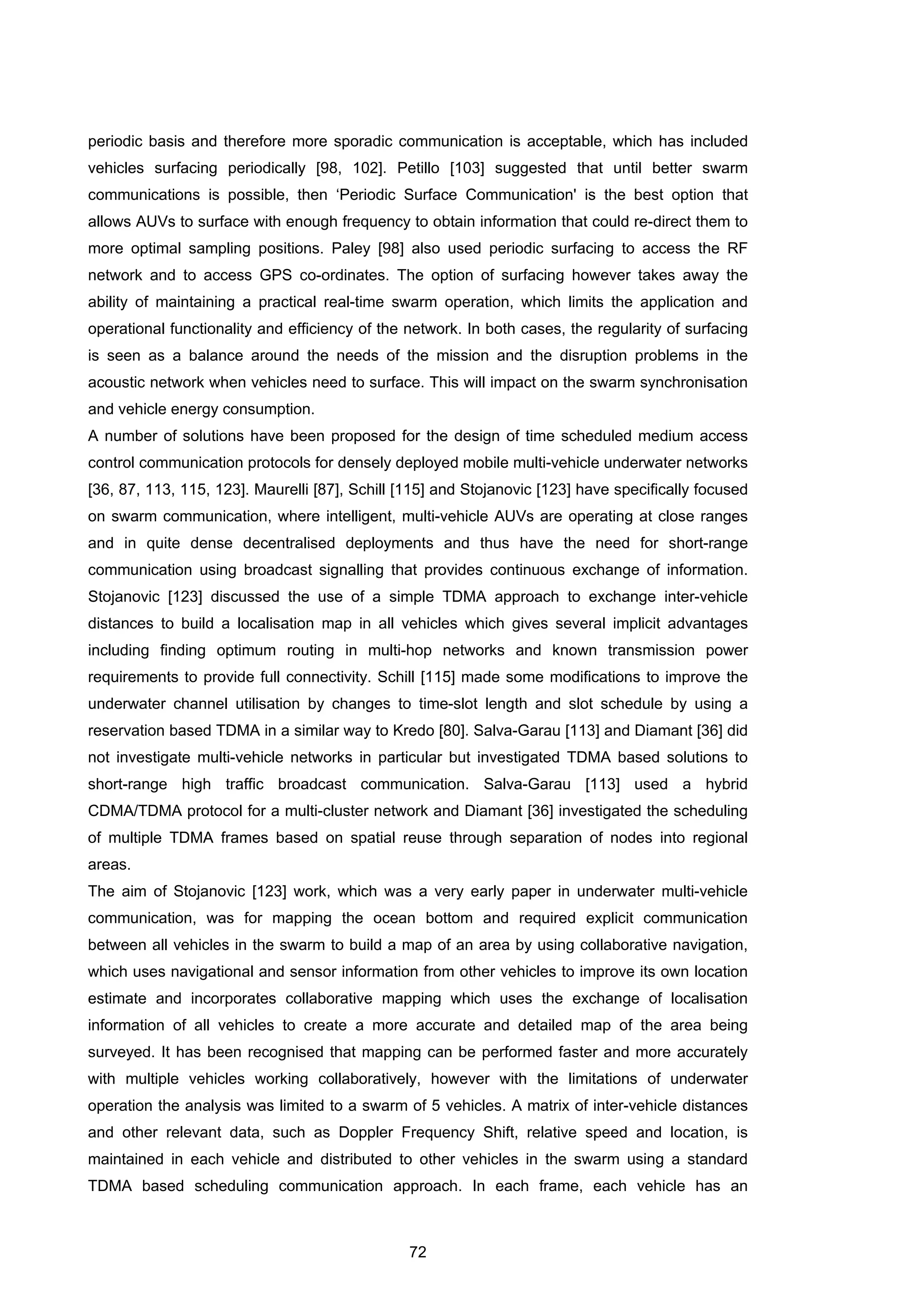 72
periodic basis and therefore more sporadic communication is acceptable, which has included
vehicles surfacing periodically [98, 102]. Petillo [103] suggested that until better swarm
communications is possible, then ‘Periodic Surface Communication' is the best option that
allows AUVs to surface with enough frequency to obtain information that could re-direct them to
more optimal sampling positions. Paley [98] also used periodic surfacing to access the RF
network and to access GPS co-ordinates. The option of surfacing however takes away the
ability of maintaining a practical real-time swarm operation, which limits the application and
operational functionality and efficiency of the network. In both cases, the regularity of surfacing
is seen as a balance around the needs of the mission and the disruption problems in the
acoustic network when vehicles need to surface. This will impact on the swarm synchronisation
and vehicle energy consumption.
A number of solutions have been proposed for the design of time scheduled medium access
control communication protocols for densely deployed mobile multi-vehicle underwater networks
[36, 87, 113, 115, 123]. Maurelli [87], Schill [115] and Stojanovic [123] have specifically focused
on swarm communication, where intelligent, multi-vehicle AUVs are operating at close ranges
and in quite dense decentralised deployments and thus have the need for short-range
communication using broadcast signalling that provides continuous exchange of information.
Stojanovic [123] discussed the use of a simple TDMA approach to exchange inter-vehicle
distances to build a localisation map in all vehicles which gives several implicit advantages
including finding optimum routing in multi-hop networks and known transmission power
requirements to provide full connectivity. Schill [115] made some modifications to improve the
underwater channel utilisation by changes to time-slot length and slot schedule by using a
reservation based TDMA in a similar way to Kredo [80]. Salva-Garau [113] and Diamant [36] did
not investigate multi-vehicle networks in particular but investigated TDMA based solutions to
short-range high traffic broadcast communication. Salva-Garau [113] used a hybrid
CDMA/TDMA protocol for a multi-cluster network and Diamant [36] investigated the scheduling
of multiple TDMA frames based on spatial reuse through separation of nodes into regional
areas.
The aim of Stojanovic [123] work, which was a very early paper in underwater multi-vehicle
communication, was for mapping the ocean bottom and required explicit communication
between all vehicles in the swarm to build a map of an area by using collaborative navigation,
which uses navigational and sensor information from other vehicles to improve its own location
estimate and incorporates collaborative mapping which uses the exchange of localisation
information of all vehicles to create a more accurate and detailed map of the area being
surveyed. It has been recognised that mapping can be performed faster and more accurately
with multiple vehicles working collaboratively, however with the limitations of underwater
operation the analysis was limited to a swarm of 5 vehicles. A matrix of inter-vehicle distances
and other relevant data, such as Doppler Frequency Shift, relative speed and location, is
maintained in each vehicle and distributed to other vehicles in the swarm using a standard
TDMA based scheduling communication approach. In each frame, each vehicle has an
 