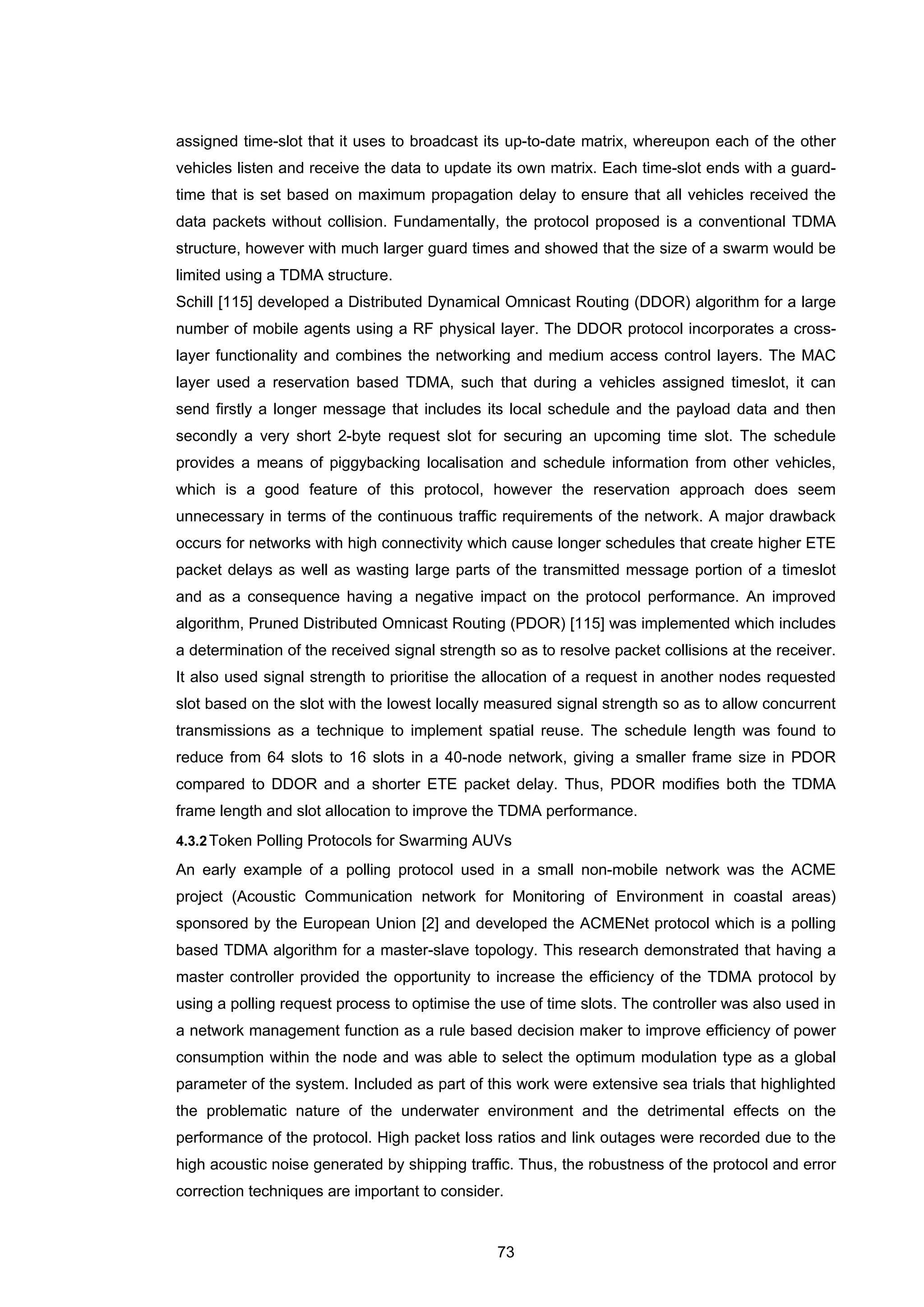 73
assigned time-slot that it uses to broadcast its up-to-date matrix, whereupon each of the other
vehicles listen and receive the data to update its own matrix. Each time-slot ends with a guard-
time that is set based on maximum propagation delay to ensure that all vehicles received the
data packets without collision. Fundamentally, the protocol proposed is a conventional TDMA
structure, however with much larger guard times and showed that the size of a swarm would be
limited using a TDMA structure.
Schill [115] developed a Distributed Dynamical Omnicast Routing (DDOR) algorithm for a large
number of mobile agents using a RF physical layer. The DDOR protocol incorporates a cross-
layer functionality and combines the networking and medium access control layers. The MAC
layer used a reservation based TDMA, such that during a vehicles assigned timeslot, it can
send firstly a longer message that includes its local schedule and the payload data and then
secondly a very short 2-byte request slot for securing an upcoming time slot. The schedule
provides a means of piggybacking localisation and schedule information from other vehicles,
which is a good feature of this protocol, however the reservation approach does seem
unnecessary in terms of the continuous traffic requirements of the network. A major drawback
occurs for networks with high connectivity which cause longer schedules that create higher ETE
packet delays as well as wasting large parts of the transmitted message portion of a timeslot
and as a consequence having a negative impact on the protocol performance. An improved
algorithm, Pruned Distributed Omnicast Routing (PDOR) [115] was implemented which includes
a determination of the received signal strength so as to resolve packet collisions at the receiver.
It also used signal strength to prioritise the allocation of a request in another nodes requested
slot based on the slot with the lowest locally measured signal strength so as to allow concurrent
transmissions as a technique to implement spatial reuse. The schedule length was found to
reduce from 64 slots to 16 slots in a 40-node network, giving a smaller frame size in PDOR
compared to DDOR and a shorter ETE packet delay. Thus, PDOR modifies both the TDMA
frame length and slot allocation to improve the TDMA performance.
4.3.2Token Polling Protocols for Swarming AUVs
An early example of a polling protocol used in a small non-mobile network was the ACME
project (Acoustic Communication network for Monitoring of Environment in coastal areas)
sponsored by the European Union [2] and developed the ACMENet protocol which is a polling
based TDMA algorithm for a master-slave topology. This research demonstrated that having a
master controller provided the opportunity to increase the efficiency of the TDMA protocol by
using a polling request process to optimise the use of time slots. The controller was also used in
a network management function as a rule based decision maker to improve efficiency of power
consumption within the node and was able to select the optimum modulation type as a global
parameter of the system. Included as part of this work were extensive sea trials that highlighted
the problematic nature of the underwater environment and the detrimental effects on the
performance of the protocol. High packet loss ratios and link outages were recorded due to the
high acoustic noise generated by shipping traffic. Thus, the robustness of the protocol and error
correction techniques are important to consider.
 