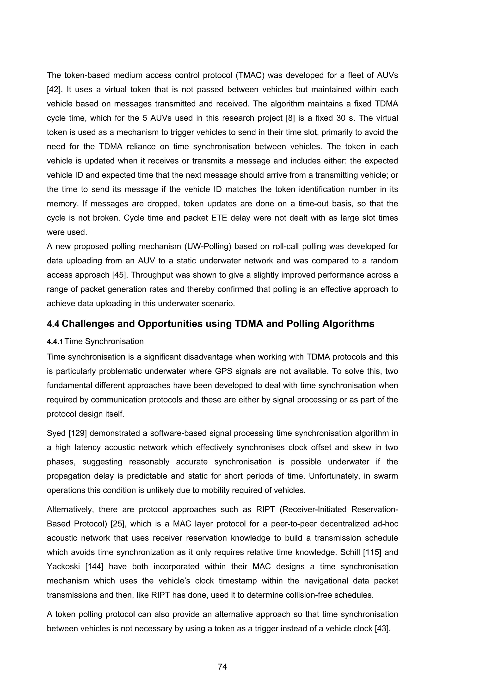 74
The token-based medium access control protocol (TMAC) was developed for a fleet of AUVs
[42]. It uses a virtual token that is not passed between vehicles but maintained within each
vehicle based on messages transmitted and received. The algorithm maintains a fixed TDMA
cycle time, which for the 5 AUVs used in this research project [8] is a fixed 30 s. The virtual
token is used as a mechanism to trigger vehicles to send in their time slot, primarily to avoid the
need for the TDMA reliance on time synchronisation between vehicles. The token in each
vehicle is updated when it receives or transmits a message and includes either: the expected
vehicle ID and expected time that the next message should arrive from a transmitting vehicle; or
the time to send its message if the vehicle ID matches the token identification number in its
memory. If messages are dropped, token updates are done on a time-out basis, so that the
cycle is not broken. Cycle time and packet ETE delay were not dealt with as large slot times
were used.
A new proposed polling mechanism (UW-Polling) based on roll-call polling was developed for
data uploading from an AUV to a static underwater network and was compared to a random
access approach [45]. Throughput was shown to give a slightly improved performance across a
range of packet generation rates and thereby confirmed that polling is an effective approach to
achieve data uploading in this underwater scenario.
4.4 Challenges and Opportunities using TDMA and Polling Algorithms
4.4.1Time Synchronisation
Time synchronisation is a significant disadvantage when working with TDMA protocols and this
is particularly problematic underwater where GPS signals are not available. To solve this, two
fundamental different approaches have been developed to deal with time synchronisation when
required by communication protocols and these are either by signal processing or as part of the
protocol design itself.
Syed [129] demonstrated a software-based signal processing time synchronisation algorithm in
a high latency acoustic network which effectively synchronises clock offset and skew in two
phases, suggesting reasonably accurate synchronisation is possible underwater if the
propagation delay is predictable and static for short periods of time. Unfortunately, in swarm
operations this condition is unlikely due to mobility required of vehicles.
Alternatively, there are protocol approaches such as RIPT (Receiver-Initiated Reservation-
Based Protocol) [25], which is a MAC layer protocol for a peer-to-peer decentralized ad-hoc
acoustic network that uses receiver reservation knowledge to build a transmission schedule
which avoids time synchronization as it only requires relative time knowledge. Schill [115] and
Yackoski [144] have both incorporated within their MAC designs a time synchronisation
mechanism which uses the vehicle’s clock timestamp within the navigational data packet
transmissions and then, like RIPT has done, used it to determine collision-free schedules.
A token polling protocol can also provide an alternative approach so that time synchronisation
between vehicles is not necessary by using a token as a trigger instead of a vehicle clock [43].
 