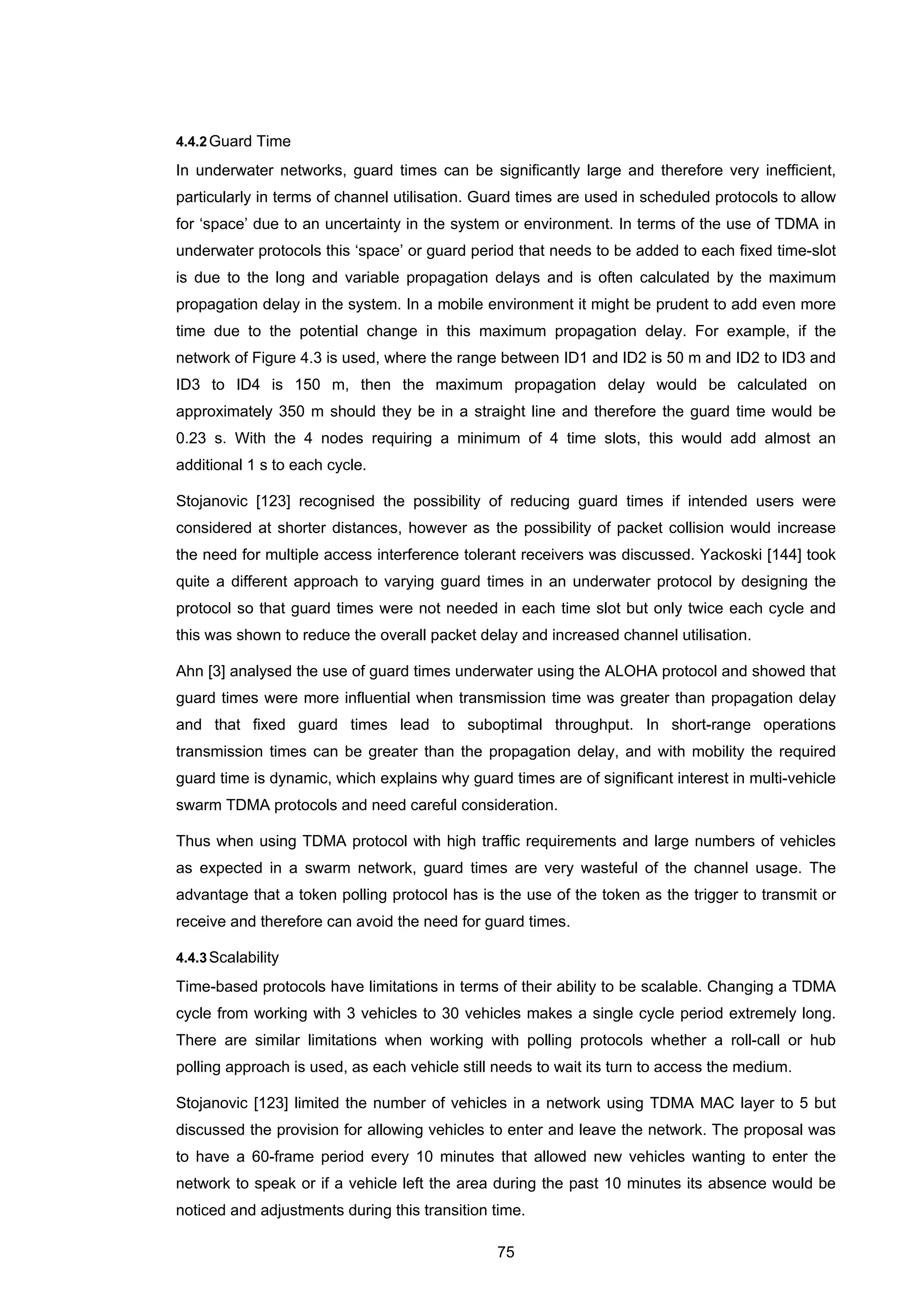 75
4.4.2Guard Time
In underwater networks, guard times can be significantly large and therefore very inefficient,
particularly in terms of channel utilisation. Guard times are used in scheduled protocols to allow
for ‘space’ due to an uncertainty in the system or environment. In terms of the use of TDMA in
underwater protocols this ‘space’ or guard period that needs to be added to each fixed time-slot
is due to the long and variable propagation delays and is often calculated by the maximum
propagation delay in the system. In a mobile environment it might be prudent to add even more
time due to the potential change in this maximum propagation delay. For example, if the
network of Figure 4.3 is used, where the range between ID1 and ID2 is 50 m and ID2 to ID3 and
ID3 to ID4 is 150 m, then the maximum propagation delay would be calculated on
approximately 350 m should they be in a straight line and therefore the guard time would be
0.23 s. With the 4 nodes requiring a minimum of 4 time slots, this would add almost an
additional 1 s to each cycle.
Stojanovic [123] recognised the possibility of reducing guard times if intended users were
considered at shorter distances, however as the possibility of packet collision would increase
the need for multiple access interference tolerant receivers was discussed. Yackoski [144] took
quite a different approach to varying guard times in an underwater protocol by designing the
protocol so that guard times were not needed in each time slot but only twice each cycle and
this was shown to reduce the overall packet delay and increased channel utilisation.
Ahn [3] analysed the use of guard times underwater using the ALOHA protocol and showed that
guard times were more influential when transmission time was greater than propagation delay
and that fixed guard times lead to suboptimal throughput. In short-range operations
transmission times can be greater than the propagation delay, and with mobility the required
guard time is dynamic, which explains why guard times are of significant interest in multi-vehicle
swarm TDMA protocols and need careful consideration.
Thus when using TDMA protocol with high traffic requirements and large numbers of vehicles
as expected in a swarm network, guard times are very wasteful of the channel usage. The
advantage that a token polling protocol has is the use of the token as the trigger to transmit or
receive and therefore can avoid the need for guard times.
4.4.3Scalability
Time-based protocols have limitations in terms of their ability to be scalable. Changing a TDMA
cycle from working with 3 vehicles to 30 vehicles makes a single cycle period extremely long.
There are similar limitations when working with polling protocols whether a roll-call or hub
polling approach is used, as each vehicle still needs to wait its turn to access the medium.
Stojanovic [123] limited the number of vehicles in a network using TDMA MAC layer to 5 but
discussed the provision for allowing vehicles to enter and leave the network. The proposal was
to have a 60-frame period every 10 minutes that allowed new vehicles wanting to enter the
network to speak or if a vehicle left the area during the past 10 minutes its absence would be
noticed and adjustments during this transition time.
 
