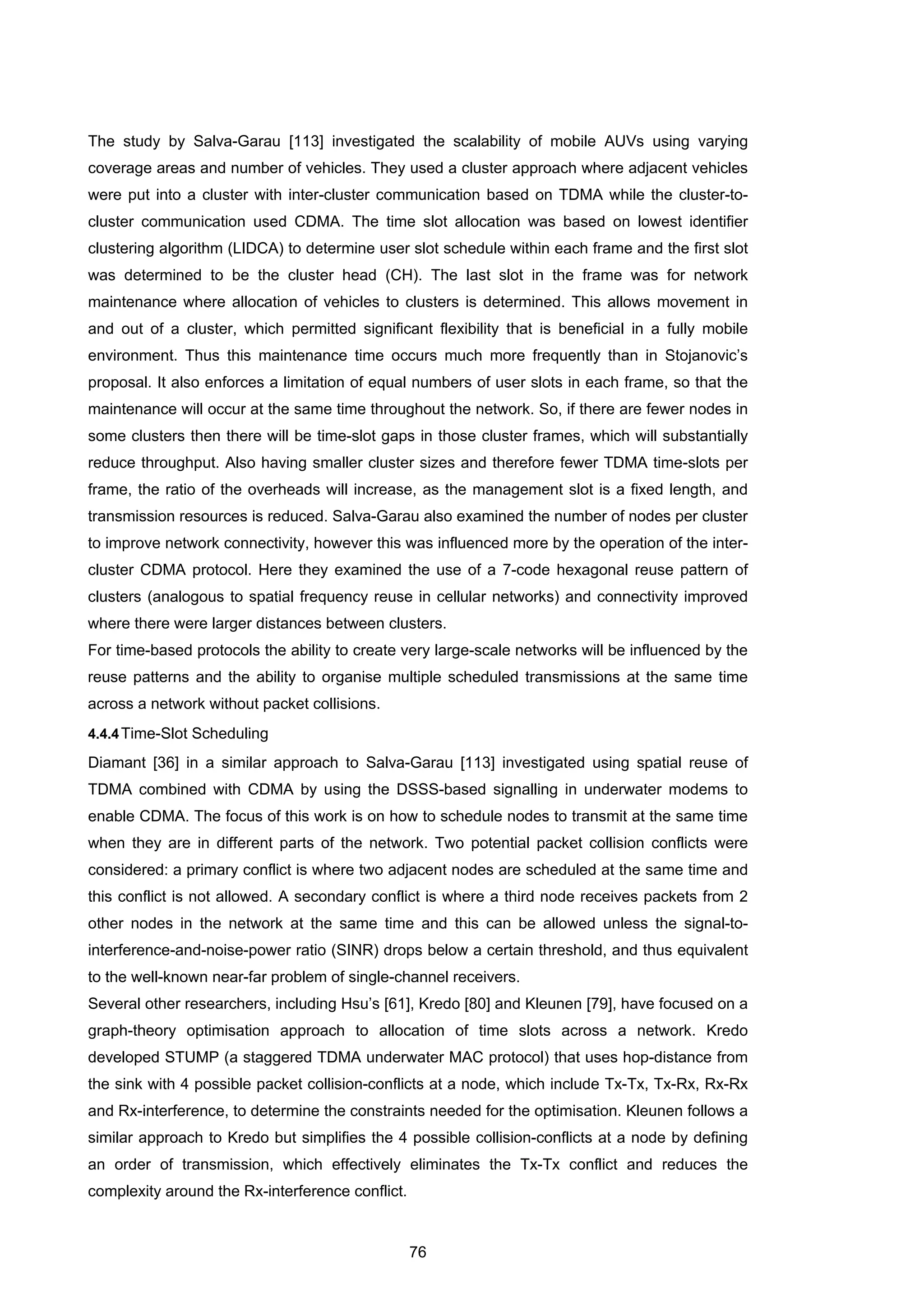 76
The study by Salva-Garau [113] investigated the scalability of mobile AUVs using varying
coverage areas and number of vehicles. They used a cluster approach where adjacent vehicles
were put into a cluster with inter-cluster communication based on TDMA while the cluster-to-
cluster communication used CDMA. The time slot allocation was based on lowest identifier
clustering algorithm (LIDCA) to determine user slot schedule within each frame and the first slot
was determined to be the cluster head (CH). The last slot in the frame was for network
maintenance where allocation of vehicles to clusters is determined. This allows movement in
and out of a cluster, which permitted significant flexibility that is beneficial in a fully mobile
environment. Thus this maintenance time occurs much more frequently than in Stojanovic’s
proposal. It also enforces a limitation of equal numbers of user slots in each frame, so that the
maintenance will occur at the same time throughout the network. So, if there are fewer nodes in
some clusters then there will be time-slot gaps in those cluster frames, which will substantially
reduce throughput. Also having smaller cluster sizes and therefore fewer TDMA time-slots per
frame, the ratio of the overheads will increase, as the management slot is a fixed length, and
transmission resources is reduced. Salva-Garau also examined the number of nodes per cluster
to improve network connectivity, however this was influenced more by the operation of the inter-
cluster CDMA protocol. Here they examined the use of a 7-code hexagonal reuse pattern of
clusters (analogous to spatial frequency reuse in cellular networks) and connectivity improved
where there were larger distances between clusters.
For time-based protocols the ability to create very large-scale networks will be influenced by the
reuse patterns and the ability to organise multiple scheduled transmissions at the same time
across a network without packet collisions.
4.4.4Time-Slot Scheduling
Diamant [36] in a similar approach to Salva-Garau [113] investigated using spatial reuse of
TDMA combined with CDMA by using the DSSS-based signalling in underwater modems to
enable CDMA. The focus of this work is on how to schedule nodes to transmit at the same time
when they are in different parts of the network. Two potential packet collision conflicts were
considered: a primary conflict is where two adjacent nodes are scheduled at the same time and
this conflict is not allowed. A secondary conflict is where a third node receives packets from 2
other nodes in the network at the same time and this can be allowed unless the signal-to-
interference-and-noise-power ratio (SINR) drops below a certain threshold, and thus equivalent
to the well-known near-far problem of single-channel receivers.
Several other researchers, including Hsu’s [61], Kredo [80] and Kleunen [79], have focused on a
graph-theory optimisation approach to allocation of time slots across a network. Kredo
developed STUMP (a staggered TDMA underwater MAC protocol) that uses hop-distance from
the sink with 4 possible packet collision-conflicts at a node, which include Tx-Tx, Tx-Rx, Rx-Rx
and Rx-interference, to determine the constraints needed for the optimisation. Kleunen follows a
similar approach to Kredo but simplifies the 4 possible collision-conflicts at a node by defining
an order of transmission, which effectively eliminates the Tx-Tx conflict and reduces the
complexity around the Rx-interference conflict.
 