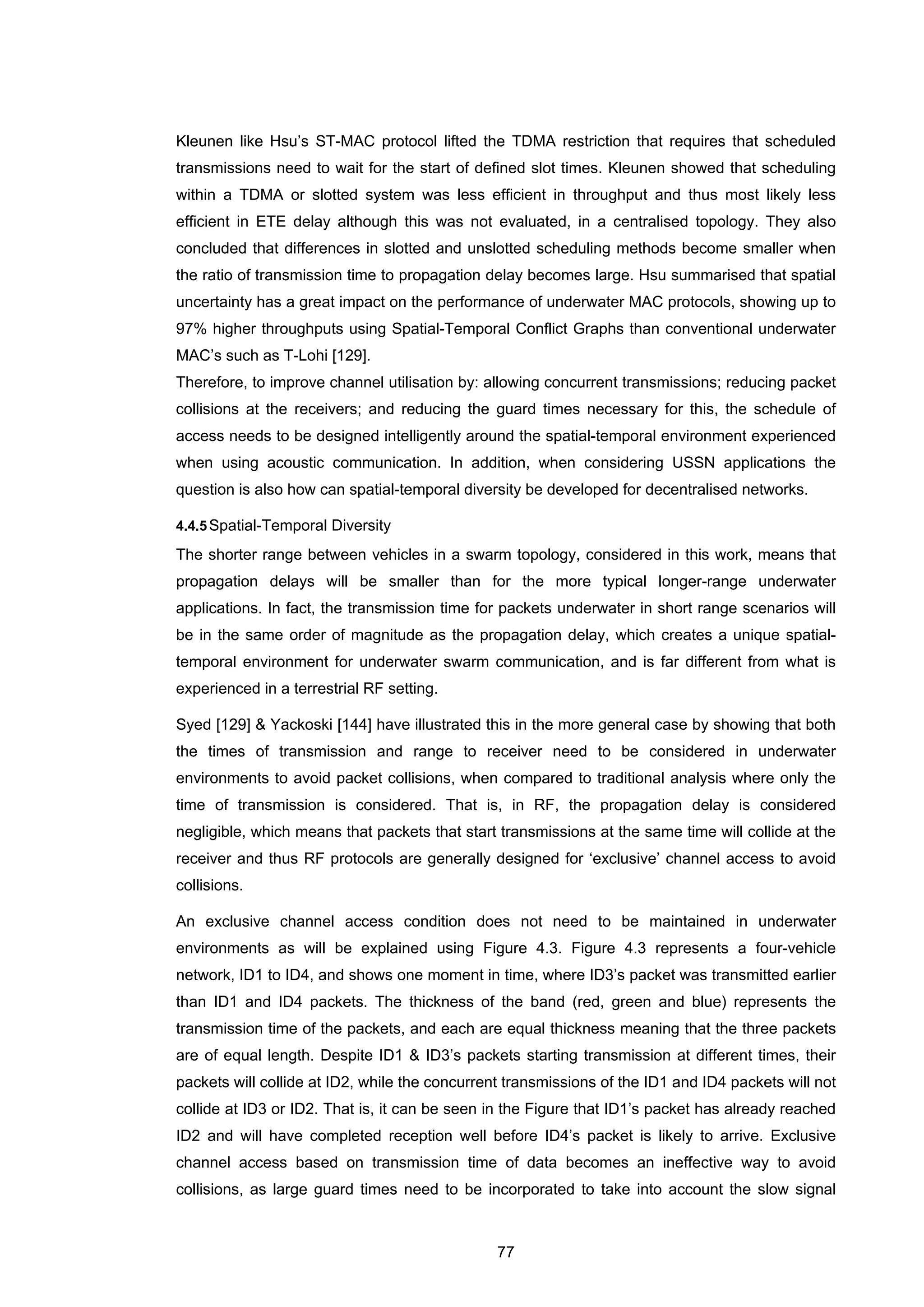 77
Kleunen like Hsu’s ST-MAC protocol lifted the TDMA restriction that requires that scheduled
transmissions need to wait for the start of defined slot times. Kleunen showed that scheduling
within a TDMA or slotted system was less efficient in throughput and thus most likely less
efficient in ETE delay although this was not evaluated, in a centralised topology. They also
concluded that differences in slotted and unslotted scheduling methods become smaller when
the ratio of transmission time to propagation delay becomes large. Hsu summarised that spatial
uncertainty has a great impact on the performance of underwater MAC protocols, showing up to
97% higher throughputs using Spatial-Temporal Conflict Graphs than conventional underwater
MAC’s such as T-Lohi [129].
Therefore, to improve channel utilisation by: allowing concurrent transmissions; reducing packet
collisions at the receivers; and reducing the guard times necessary for this, the schedule of
access needs to be designed intelligently around the spatial-temporal environment experienced
when using acoustic communication. In addition, when considering USSN applications the
question is also how can spatial-temporal diversity be developed for decentralised networks.
4.4.5Spatial-Temporal Diversity
The shorter range between vehicles in a swarm topology, considered in this work, means that
propagation delays will be smaller than for the more typical longer-range underwater
applications. In fact, the transmission time for packets underwater in short range scenarios will
be in the same order of magnitude as the propagation delay, which creates a unique spatial-
temporal environment for underwater swarm communication, and is far different from what is
experienced in a terrestrial RF setting.
Syed [129] & Yackoski [144] have illustrated this in the more general case by showing that both
the times of transmission and range to receiver need to be considered in underwater
environments to avoid packet collisions, when compared to traditional analysis where only the
time of transmission is considered. That is, in RF, the propagation delay is considered
negligible, which means that packets that start transmissions at the same time will collide at the
receiver and thus RF protocols are generally designed for ‘exclusive’ channel access to avoid
collisions.
An exclusive channel access condition does not need to be maintained in underwater
environments as will be explained using Figure 4.3. Figure 4.3 represents a four-vehicle
network, ID1 to ID4, and shows one moment in time, where ID3’s packet was transmitted earlier
than ID1 and ID4 packets. The thickness of the band (red, green and blue) represents the
transmission time of the packets, and each are equal thickness meaning that the three packets
are of equal length. Despite ID1 & ID3’s packets starting transmission at different times, their
packets will collide at ID2, while the concurrent transmissions of the ID1 and ID4 packets will not
collide at ID3 or ID2. That is, it can be seen in the Figure that ID1’s packet has already reached
ID2 and will have completed reception well before ID4’s packet is likely to arrive. Exclusive
channel access based on transmission time of data becomes an ineffective way to avoid
collisions, as large guard times need to be incorporated to take into account the slow signal
 