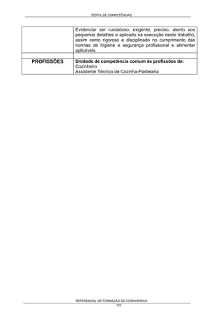 PERFIL DE COMPETÊNCIAS
REFERENCIAL DE FORMAÇÃO DE COZINHEIRO/A
103
Evidenciar ser cuidadoso, exigente, preciso, atento aos
pequenos detalhes e aplicado na execução deste trabalho,
assim como rigoroso e disciplinado no cumprimento das
normas de higiene e segurança profissional e alimentar
aplicáveis.
PROFISSÕES Unidade de competência comum às profissões de:
Cozinheiro
Assistente Técnico de Cozinha-Pastelaria
 