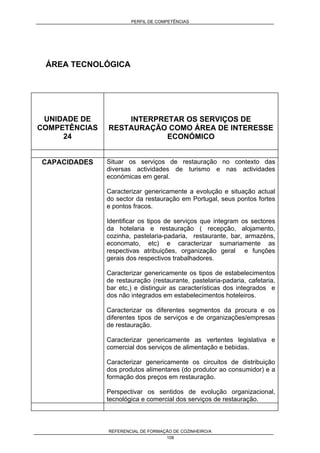 PERFIL DE COMPETÊNCIAS
REFERENCIAL DE FORMAÇÃO DE COZINHEIRO/A
108
ÁREA TECNOLÓGICA
UNIDADE DE
COMPETÊNCIAS
24
INTERPRETAR OS SERVIÇOS DE
RESTAURAÇÃO COMO ÁREA DE INTERESSE
ECONÓMICO
CAPACIDADES Situar os serviços de restauração no contexto das
diversas actividades de turismo e nas actividades
económicas em geral.
Caracterizar genericamente a evolução e situação actual
do sector da restauração em Portugal, seus pontos fortes
e pontos fracos.
Identificar os tipos de serviços que integram os sectores
da hotelaria e restauração ( recepção, alojamento,
cozinha, pastelaria-padaria, restaurante, bar, armazéns,
economato, etc) e caracterizar sumariamente as
respectivas atribuições, organização geral e funções
gerais dos respectivos trabalhadores.
Caracterizar genericamente os tipos de estabelecimentos
de restauração (restaurante, pastelaria-padaria, cafetaria,
bar etc,) e distinguir as características dos integrados e
dos não integrados em estabelecimentos hoteleiros.
Caracterizar os diferentes segmentos da procura e os
diferentes tipos de serviços e de organizações/empresas
de restauração.
Caracterizar genericamente as vertentes legislativa e
comercial dos serviços de alimentação e bebidas.
Caracterizar genericamente os circuitos de distribuição
dos produtos alimentares (do produtor ao consumidor) e a
formação dos preços em restauração.
Perspectivar os sentidos de evolução organizacional,
tecnológica e comercial dos serviços de restauração.
 