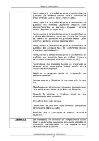 PERFIL DE COMPETÊNCIAS
REFERENCIAL DE FORMAÇÃO DE COZINHEIRO/A
112
Nome, aspecto e características gerais e características de
qualidade dos alimentos básicos para a confecção de
pratos principais (carnes, peixes, mariscos etc.);
Nome, aspecto e características gerais e características de
qualidade dos alimentos usualmente utilizados como
acompanhamentos ou guarnições (massas , arrozes,
batatas,, legumes, hortaliças etc.);
Nome, aspecto e características gerais e características de
qualidade dos alimentos usados em preparações diversas
de cozinha ou pastelaria ou pastelaria-padaria (ovos,
lacticínios, gorduras, farinhas, açucares etc.);
Nome, aspecto e características gerais e características de
qualidade dos principais tipos de condimentos (plantas
aromáticas, especiarias etc.);
Nome, aspecto e características gerais e características de
qualidade dos principais tipos de molhos, cremes e
saborizantes (maioneses, mostardas, essências etc.);
Nomenclatura dos processos básicos de preparação de
alimentos (cozer, assar grelhar, saltear, estufar, etc.) e
respectivas técnicas gerais;
Exigências e processos gerais de conservação dos
diferentes alimentos;
Normas técnicas e higiénicas de manuseamento de cada
um;
Classificação dos alimentos em grupos em função das suas
características nutricionais (Nova Roda dos Alimentos);
Conceito de dietética e princípios gerais de uma
alimentação racional e saudável;
Erros alimentares mais comuns;
Constituintes de uma boa ração alimentar: composição,
percentagens, capitações etc.;
Princípios para a composição de ementas racionais e
saudáveis.
ATITUDES Ser interessado em conhecer tão completamente quanto
possível os alimentos ou produtos alimentares utilizados em
restauração, particularmente no que respeita às suas
características de qualidade.
 