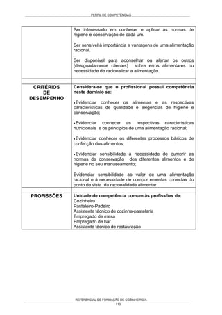 PERFIL DE COMPETÊNCIAS
REFERENCIAL DE FORMAÇÃO DE COZINHEIRO/A
113
Ser interessado em conhecer e aplicar as normas de
higiene e conservação de cada um.
Ser sensível à importância e vantagens de uma alimentação
racional.
Ser disponível para aconselhar ou alertar os outros
(designadamente clientes) sobre erros alimentares ou
necessidade de racionalizar a alimentação.
CRITÉRIOS
DE
DESEMPENHO
Considera-se que o profissional possui competência
neste domínio se:
• Evidenciar conhecer os alimentos e as respectivas
características de qualidade e exigências de higiene e
conservação;
• Evidenciar conhecer as respectivas características
nutricionais e os princípios de uma alimentação racional;
• Evidenciar conhecer os diferentes processos básicos de
confecção dos alimentos;
• Evidenciar sensibilidade à necessidade de cumprir as
normas de conservação dos diferentes alimentos e de
higiene no seu manuseamento;
Evidenciar sensibilidade ao valor de uma alimentação
racional e à necessidade de compor ementas correctas do
ponto de vista da racionalidade alimentar.
PROFISSÔES Unidade de competência comum às profissões de:
Cozinheiro
Pasteleiro-Padeiro
Assistente técnico de cozinha-pastelaria
Empregado de mesa
Empregado de bar
Assistente técnico de restauração
 