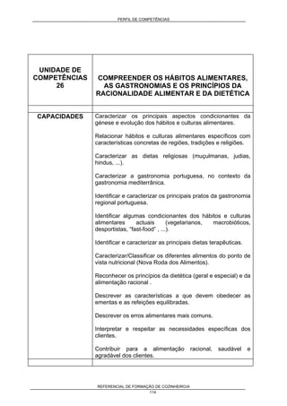 PERFIL DE COMPETÊNCIAS
REFERENCIAL DE FORMAÇÃO DE COZINHEIRO/A
114
UNIDADE DE
COMPETÊNCIAS
26
COMPREENDER OS HÁBITOS ALIMENTARES,
AS GASTRONOMIAS E OS PRINCÍPIOS DA
RACIONALIDADE ALIMENTAR E DA DIETÉTICA
CAPACIDADES Caracterizar os principais aspectos condicionantes da
génese e evolução dos hábitos e culturas alimentares.
Relacionar hábitos e culturas alimentares específicos com
características concretas de regiões, tradições e religiões.
Caracterizar as dietas religiosas (muçulmanas, judias,
hindus, ...).
Caracterizar a gastronomia portuguesa, no contexto da
gastronomia mediterrânica.
Identificar e caracterizar os principais pratos da gastronomia
regional portuguesa.
Identificar algumas condicionantes dos hábitos e culturas
alimentares actuais (vegetarianos, macrobióticos,
desportistas, “fast-food” , ...).
Identificar e caracterizar as principais dietas terapêuticas.
Caracterizar/Classificar os diferentes alimentos do ponto de
vista nutricional (Nova Roda dos Alimentos).
Reconhecer os princípios da dietética (geral e especial) e da
alimentação racional .
Descrever as características a que devem obedecer as
ementas e as refeições equilibradas.
Descrever os erros alimentares mais comuns.
Interpretar e respeitar as necessidades específicas dos
clientes.
Contribuir para a alimentação racional, saudável e
agradável dos clientes.
 