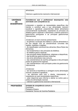PERFIL DE COMPETÊNCIAS
REFERENCIAL DE FORMAÇÃO DE COZINHEIRO/A
116
alimentares.
Valorizar a gastronomia nacional e internacional.
CRITÉRIOS
DE
DESEMPENHO
Considera-se que o profissional desempenha esta
actividade com competência se:
• Interpretar e respeitar as necessidades específicas dos
clientes e contribuir para a sua alimentação racional,
saudável e agradável, propondo-lhes dietas alimentares
nutricionalmente equilibradas, respeitando os princípios da
dietética geral e especial e valorizando o máximo possível a
gastronomia portuguesa e as principais gastronomias
internacionais;
• Evidenciar um bom nível de conhecimento:
- da génese e evolução dos hábitos e culturas alimentares e
da sua relação com as características concretas das
regiões, tradições e religiões;
- da classificação nutricional dos alimentos (Nova Roda dos
Alimentos);
- dos fundamentos e dos princípios da dietética;
- de dietética geral e especial;
- das principais dietas terapêuticas, religiosas e desportivas;
- das tendências gastronómicas modernas;
- dos erros alimentares mais comuns;
- das características da cozinha portuguesa e dos principais
pratos da gastronomia regional;
- das características e dos principais pratos da gastronomia
internacional.
• Evidenciar:
- ser sensível à importância e vantagens duma alimentação
racional, saudável e agradável;
- ser atencioso para com o cliente, interpretando e
respeitando as suas necessidades específicas;
- estar disponível para informar e alertar os outros para a
prática da alimentação racional;
- valorizar a gastronomia nacional e internacional.
PROFISSÔES Unidade de competência comum a:
Cozinheiro
Pasteleiro-Padeiro
Assistente Técnico de Cozinha-Pastelaria
 