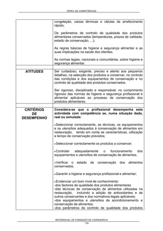 PERFIL DE COMPETÊNCIAS
REFERENCIAL DE FORMAÇÃO DE COZINHEIRO/A
120
congelação, caixas térmicas e células de arrefecimento
rápido;
Os parâmetros de controlo de qualidade dos produtos
alimentares conservados (temperaturas, prazos de validade,
estado de conservação, ...);
As regras básicas de higiene e segurança alimentar e as
suas implicações na saúde dos clientes;
As normas legais, nacionais e comunitárias, sobre higiene e
segurança alimentar.
ATITUDES Ser cuidadoso, exigente, preciso e atento aos pequenos
detalhes, na selecção dos produtos a conservar, no controlo
das condições e dos equipamentos de conservação e no
controlo de qualidade dos produtos conservados.
Ser rigoroso, disciplinado e responsável, no cumprimento
rigoroso das normas de higiene e segurança profissional e
alimentar aplicáveis ao processo de conservação dos
produtos alimentares.
CRITÉRIOS
DE
DESEMPENHO
Considera-se que o profissional desempenha esta
actividade com competência se, numa situação dada,
real ou simulada:
• Seleccionar correctamente, as técnicas, os equipamentos
e os utensílios adequados à conservação de alimentos em
restauração, tendo em conta as características, utilização
e tempo de conservação previstos;
• Seleccionar correctamente os produtos a conservar;
• Controlar adequadamente o funcionamento dos
equipamentos e utensílios de conservação de alimentos;
• Verificar o estado de conservação dos alimentos
conservados;
• Garantir a higiene e segurança profissional e alimentar;
• Evidenciar um bom nível de conhecimento:
-dos factores de qualidade dos produtos alimentares
-das técnicas de conservação de alimentos utilizadas na
restauração, incluindo a adição de antioxidantes e de
outros conservantes e dos normativos legais aplicáveis;
-dos equipamentos e utensílios de acondicionamento e
conservação de alimentos;
-dos parâmetros de controlo de qualidade dos produtos
 