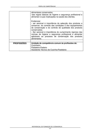 PERFIL DE COMPETÊNCIAS
REFERENCIAL DE FORMAÇÃO DE COZINHEIRO/A
121
alimentares conservados;
-das regras básicas de higiene e segurança profissional e
alimentar e suas implicações na saúde dos clientes.
Evidenciar:
- ser sensível à importância da selecção dos produtos a
conservar, do controlo das condições e dos equipamentos
de conservação e do controlo de qualidade dos produtos
conservados;
- Ser sensível à importância do cumprimento rigoroso das
normas de higiene e segurança profissional e alimentar
aplicáveis ao processo de conservação dos produtos
alimentares.
PROFISSÔES Unidade de competência comum às profissões de:
Cozinheiro
Pasteleiro-Padeiro
Assistente Técnico de Cozinha-Pastelaria
 