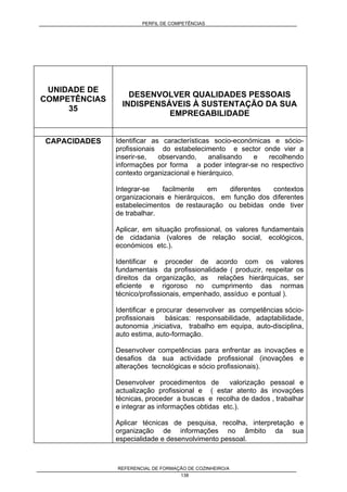 PERFIL DE COMPETÊNCIAS
REFERENCIAL DE FORMAÇÃO DE COZINHEIRO/A
138
UNIDADE DE
COMPETÊNCIAS
35
DESENVOLVER QUALIDADES PESSOAIS
INDISPENSÁVEIS À SUSTENTAÇÃO DA SUA
EMPREGABILIDADE
CAPACIDADES Identificar as características socio-económicas e sócio-
profissionais do estabelecimento e sector onde vier a
inserir-se, observando, analisando e recolhendo
informações por forma a poder integrar-se no respectivo
contexto organizacional e hierárquico.
Integrar-se facilmente em diferentes contextos
organizacionais e hierárquicos, em função dos diferentes
estabelecimentos de restauração ou bebidas onde tiver
de trabalhar.
Aplicar, em situação profissional, os valores fundamentais
de cidadania (valores de relação social, ecológicos,
económicos etc.).
Identificar e proceder de acordo com os valores
fundamentais da profissionalidade ( produzir, respeitar os
direitos da organização, as relações hierárquicas, ser
eficiente e rigoroso no cumprimento das normas
técnico/profissionais, empenhado, assíduo e pontual ).
Identificar e procurar desenvolver as competências sócio-
profissionais básicas: responsabilidade, adaptabilidade,
autonomia ,iniciativa, trabalho em equipa, auto-disciplina,
auto estima, auto-formação.
Desenvolver competências para enfrentar as inovações e
desafios da sua actividade profissional (inovações e
alterações tecnológicas e sócio profissionais).
Desenvolver procedimentos de valorização pessoal e
actualização profissional e ( estar atento às inovações
técnicas, proceder a buscas e recolha de dados , trabalhar
e integrar as informações obtidas etc.).
Aplicar técnicas de pesquisa, recolha, interpretação e
organização de informações no âmbito da sua
especialidade e desenvolvimento pessoal.
 