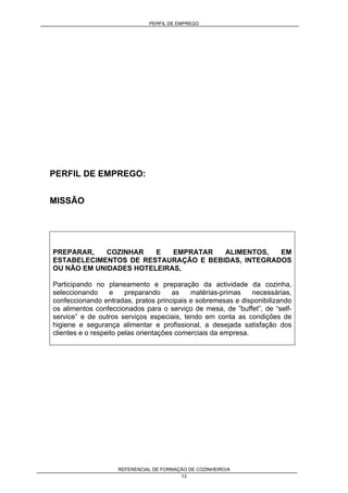 PERFIL DE EMPREGO
REFERENCIAL DE FORMAÇÃO DE COZINHEIRO/A
13
PERFIL DE EMPREGO:
MISSÃO
PREPARAR, COZINHAR E EMPRATAR ALIMENTOS, EM
ESTABELECIMENTOS DE RESTAURAÇÃO E BEBIDAS, INTEGRADOS
OU NÃO EM UNIDADES HOTELEIRAS,
Participando no planeamento e preparação da actividade da cozinha,
seleccionando e preparando as matérias-primas necessárias,
confeccionando entradas, pratos principais e sobremesas e disponibilizando
os alimentos confeccionados para o serviço de mesa, de ”buffet”, de “self-
service” e de outros serviços especiais, tendo em conta as condições de
higiene e segurança alimentar e profissional, a desejada satisfação dos
clientes e o respeito pelas orientações comerciais da empresa.
 