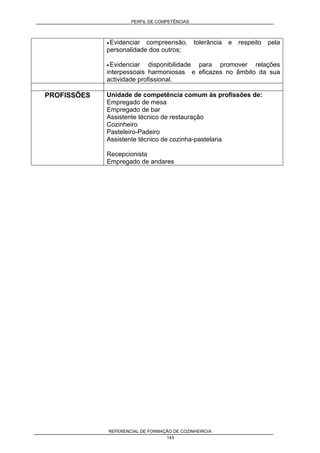 PERFIL DE COMPETÊNCIAS
REFERENCIAL DE FORMAÇÃO DE COZINHEIRO/A
143
• Evidenciar compreensão, tolerância e respeito pela
personalidade dos outros;
• Evidenciar disponibilidade para promover relações
interpessoais harmoniosas e eficazes no âmbito da sua
actividade profissional.
PROFISSÕES Unidade de competência comum às profissões de:
Empregado de mesa
Empregado de bar
Assistente técnico de restauração
Cozinheiro
Pasteleiro-Padeiro
Assistente técnico de cozinha-pastelaria
Recepcionista
Empregado de andares
 
