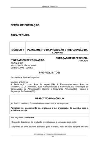 PERFIL DE FORMAÇÃO
REFERENCIAL DE FORMAÇÃO DE COZINHEIRO/A
149
PERFIL DE FORMAÇÃO:
ÁREA TÉCNICA
MÓDULO 1 PLANEAMENTO DA PRODUÇÃO E PREPARAÇÃO DA
COZINHA
ITINERÁRIOS DE FORMAÇÃO:
COZINHEIRO
ASSISTENTE TÉCNICO DE
COZINHA-PASTELARIA
DURAÇÃO DE REFERÊNCIA:
35 HORAS
PRE-REQUISITOS:
Escolaridade Básica Obrigatória
Módulos anteriores:
A Restauração como Área de Negócio(24); A Restauração como Área de
Trabalho(31); Os Alimentos, suas Características e Confecção(25); Tecnologia de
Conservação de Alimentos(28); Higiene e Segurança Alimentar(29); Higiene e
Segurança Profissional(30).
OBJECTIVO DO MÓDULO
No final do módulo o Formando deverá demonstrar ser capaz de
Participar no planeamento da produção e na preparação da cozinha para a
actividade do dia.
Nas seguintes condições:
• Dispondo dos planos de produção previstos para a semana e para o dia;
• Dispondo de uma cozinha equipada para o efeito, mas em que estejam em falta
 