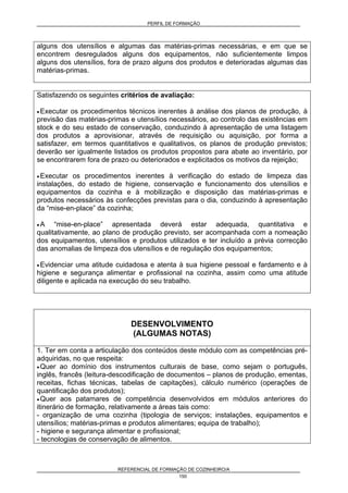 PERFIL DE FORMAÇÃO
REFERENCIAL DE FORMAÇÃO DE COZINHEIRO/A
150
alguns dos utensílios e algumas das matérias-primas necessárias, e em que se
encontrem desregulados alguns dos equipamentos, não suficientemente limpos
alguns dos utensílios, fora de prazo alguns dos produtos e deterioradas algumas das
matérias-primas.
Satisfazendo os seguintes critérios de avaliação:
• Executar os procedimentos técnicos inerentes à análise dos planos de produção, à
previsão das matérias-primas e utensílios necessários, ao controlo das existências em
stock e do seu estado de conservação, conduzindo à apresentação de uma listagem
dos produtos a aprovisionar, através de requisição ou aquisição, por forma a
satisfazer, em termos quantitativos e qualitativos, os planos de produção previstos;
deverão ser igualmente listados os produtos propostos para abate ao inventário, por
se encontrarem fora de prazo ou deteriorados e explicitados os motivos da rejeição;
• Executar os procedimentos inerentes à verificação do estado de limpeza das
instalações, do estado de higiene, conservação e funcionamento dos utensílios e
equipamentos da cozinha e à mobilização e disposição das matérias-primas e
produtos necessários às confecções previstas para o dia, conduzindo à apresentação
da “mise-en-place” da cozinha;
• A “mise-en-place” apresentada deverá estar adequada, quantitativa e
qualitativamente, ao plano de produção previsto, ser acompanhada com a nomeação
dos equipamentos, utensílios e produtos utilizados e ter incluído a prévia correcção
das anomalias de limpeza dos utensílios e de regulação dos equipamentos;
• Evidenciar uma atitude cuidadosa e atenta à sua higiene pessoal e fardamento e à
higiene e segurança alimentar e profissional na cozinha, assim como uma atitude
diligente e aplicada na execução do seu trabalho.
DESENVOLVIMENTO
(ALGUMAS NOTAS)
1. Ter em conta a articulação dos conteúdos deste módulo com as competências pré-
adquiridas, no que respeita:
• Quer ao domínio dos instrumentos culturais de base, como sejam o português,
inglês, francês (leitura-descodificação de documentos – planos de produção, ementas,
receitas, fichas técnicas, tabelas de capitações), cálculo numérico (operações de
quantificação dos produtos);
• Quer aos patamares de competência desenvolvidos em módulos anteriores do
itinerário de formação, relativamente a áreas tais como:
- organização de uma cozinha (tipologia de serviços; instalações, equipamentos e
utensílios; matérias-primas e produtos alimentares; equipa de trabalho);
- higiene e segurança alimentar e profissional;
- tecnologias de conservação de alimentos.
 