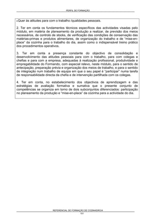 PERFIL DE FORMAÇÃO
REFERENCIAL DE FORMAÇÃO DE COZINHEIRO/A
151
• Quer às atitudes para com o trabalho /qualidades pessoais.
2. Ter em conta os fundamentos técnicos específicos das actividades visadas pelo
módulo, em matéria de planeamento da produção a realizar, de previsão dos meios
necessários, de controlo de stocks, de verificação das condições de conservação das
matérias-primas e produtos alimentares, de organização do trabalho e de “mise-en-
place” da cozinha para o trabalho do dia, assim como o indispensável treino prático
dos procedimentos operativos.
3. Ter em conta a presença constante do objectivo de consolidação e
desenvolvimento das atitudes pessoais para com o trabalho, para com colegas e
chefias e para com a empresa, adequadas à realização profissional, produtividade e
empregabilidade do Formando, com especial relevo, neste módulo, para o sentido de
antecipação, preparação prévia e organização dos meios de trabalho, e para o sentido
de integração num trabalho de equipa em que o seu papel é “participar” numa tarefa
de responsabilidade directa da chefia e de intervenção partilhada com os colegas.
4. Ter em conta, no estabelecimento dos objectivos de aprendizagem e das
estratégias de avaliação formativa e sumativa que o presente conjunto de
competências se organiza em torno de dois subconjuntos diferenciados: participação
no planeamento da produção e “mise-en-place” da cozinha para a actividade do dia.
 