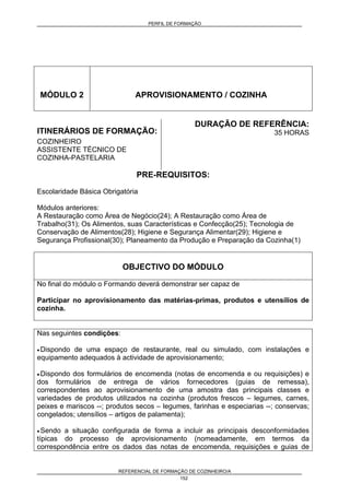 PERFIL DE FORMAÇÃO
REFERENCIAL DE FORMAÇÃO DE COZINHEIRO/A
152
MÓDULO 2 APROVISIONAMENTO / COZINHA
ITINERÁRIOS DE FORMAÇÃO:
COZINHEIRO
ASSISTENTE TÉCNICO DE
COZINHA-PASTELARIA
DURAÇÃO DE REFERÊNCIA:
35 HORAS
PRE-REQUISITOS:
Escolaridade Básica Obrigatória
Módulos anteriores:
A Restauração como Área de Negócio(24); A Restauração como Área de
Trabalho(31); Os Alimentos, suas Características e Confecção(25); Tecnologia de
Conservação de Alimentos(28); Higiene e Segurança Alimentar(29); Higiene e
Segurança Profissional(30); Planeamento da Produção e Preparação da Cozinha(1)
OBJECTIVO DO MÓDULO
No final do módulo o Formando deverá demonstrar ser capaz de
Participar no aprovisionamento das matérias-primas, produtos e utensílios de
cozinha.
Nas seguintes condições:
• Dispondo de uma espaço de restaurante, real ou simulado, com instalações e
equipamento adequados à actividade de aprovisionamento;
• Dispondo dos formulários de encomenda (notas de encomenda e ou requisições) e
dos formulários de entrega de vários fornecedores (guias de remessa),
correspondentes ao aprovisionamento de uma amostra das principais classes e
variedades de produtos utilizados na cozinha (produtos frescos – legumes, carnes,
peixes e mariscos --; produtos secos – legumes, farinhas e especiarias --; conservas;
congelados; utensílios – artigos de palamenta);
• Sendo a situação configurada de forma a incluir as principais desconformidades
típicas do processo de aprovisionamento (nomeadamente, em termos da
correspondência entre os dados das notas de encomenda, requisições e guias de
 