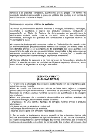 PERFIL DE FORMAÇÃO
REFERENCIAL DE FORMAÇÃO DE COZINHEIRO/A
153
remessa e os produtos -variedades, quantidades, pesos, preços-, em termos da
qualidade, estado de conservação e prazos de validade dos produtos e em termos do
cumprimento dos prazos de entrega).
Satisfazendo os seguintes critérios de avaliação
• Executar os procedimentos técnicos inerentes à recepção, conferência, verificação,
quantitativa e qualitativa, e registo dos produtos entregues, conduzindo à
apresentação ao Chefe de Cozinha da documentação do aprovisionamento
devidamente anotada, assim como de um relato sobre as desconformidades
encontradas, apreciação da qualidade dos fornecedores e sugestões relativas às
“reclamações” a fazer;
• A documentação do aprovisionamento e o relato ao Chefe de Cozinha deverão incluir
as desconformidades propositadamente inseridas na situação (no mínimo todas as
consideradas graves) e ser acompanhada da explicitação das consequências que
decorreriam de cada uma das desconformidades encontradas e das razões que ao
restaurante assistiriam para efectuar as respectivas “reclamações” no quadro da
legislação reguladora da comercialização de produtos alimentares;
• Evidenciar atitudes de exigência e de rigor para com os fornecedores, atitudes de
cuidado e atenção para com as condições de higiene e segurança alimentar, assim
como atitudes de diligência e de aplicação ao trabalho.
DESENVOLVIMENTO
(ALGUMAS NOTAS)
1. Ter em conta a articulação dos conteúdos deste módulo com as competências pré-
adquiridas, no que respeita:
• Quer ao domínio dos instrumentos culturais de base, como sejam o português
(leitura-descodificação de documentos – formulários de encomenda, de entrega e de
facturação de produtos); cálculo numérico (operações de quantificação e de pesagem
dos produtos);
• Quer aos patamares de competência desenvolvidos em módulos anteriores do
itinerário de formação, relativamente a áreas tais como:
- organização de uma cozinha (tipologia de serviços; matérias-primas e produtos
alimentares);
- higiene e segurança alimentar e profissional;
- tecnologias de conservação de alimentos.
• Quer às atitudes para com o trabalho /qualidades pessoais.
2. Ter em conta os fundamentos técnicos específicos das actividades visadas pelo
módulo, em matéria do processo de aprovisionamento e do seu suporte documental,
da legislação reguladora da comercialização de produtos alimentares, das técnicas de
verificação da qualidade e do estado de conservação dos produtos alimentares, dos
 