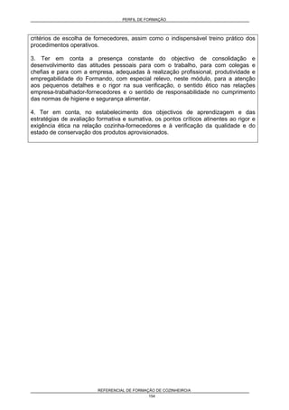 PERFIL DE FORMAÇÃO
REFERENCIAL DE FORMAÇÃO DE COZINHEIRO/A
154
critérios de escolha de fornecedores, assim como o indispensável treino prático dos
procedimentos operativos.
3. Ter em conta a presença constante do objectivo de consolidação e
desenvolvimento das atitudes pessoais para com o trabalho, para com colegas e
chefias e para com a empresa, adequadas à realização profissional, produtividade e
empregabilidade do Formando, com especial relevo, neste módulo, para a atenção
aos pequenos detalhes e o rigor na sua verificação, o sentido ético nas relações
empresa-trabalhador-fornecedores e o sentido de responsabilidade no cumprimento
das normas de higiene e segurança alimentar.
4. Ter em conta, no estabelecimento dos objectivos de aprendizagem e das
estratégias de avaliação formativa e sumativa, os pontos críticos atinentes ao rigor e
exigência ética na relação cozinha-fornecedores e à verificação da qualidade e do
estado de conservação dos produtos aprovisionados.
 