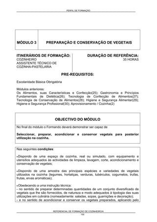 PERFIL DE FORMAÇÃO
REFERENCIAL DE FORMAÇÃO DE COZINHEIRO/A
155
MÓDULO 3 PREPARAÇÃO E CONSERVAÇÃO DE VEGETAIS
ITINERÁRIOS DE FORMAÇÃO:
COZINHEIRO
ASSISTENTE TÉCNICO DE
COZINHA-PASTELARIA
DURAÇÃO DE REFERÊNCIA:
35 HORAS
PRE-REQUISITOS:
Escolaridade Básica Obrigatória
Módulos anteriores:
Os Alimentos, suas Características e Confecção(25); Gastronomia e Princípios
Fundamentais de Dietética(26); Tecnologia de Confecção de Alimentos(27);
Tecnologia de Conservação de Alimentos(28); Higiene e Segurança Alimentar(29);
Higiene e Segurança Profissional(30); Aprovisionamento / Cozinha(2)
OBJECTIVO DO MÓDULO
No final do módulo o Formando deverá demonstrar ser capaz de
Seleccionar, preparar, acondicionar e conservar vegetais para posterior
utilização na cozinha.
Nas seguintes condições:
• Dispondo de uma espaço de cozinha, real ou simulado, com equipamento e
utensílios adequados às actividades de limpeza, lavagem, corte, acondicionamento e
conservação de vegetais;
• Dispondo de uma amostra das principais espécies e variedades de vegetais
utilizados na cozinha (legumes, hortaliças, verduras, tubérculos, cogumelos, trufas,
frutas, ervas aromáticas);
• Obedecendo a uma instrução técnica:
- no sentido de preparar determinadas quantidades de um conjunto diversificado de
vegetais que lhe são fornecidos, de natureza e modo adequados à tipologia das suas
utilizações em culinária (nomeadamente: saladas, sopas, guarnições e decoração);
- e no sentido de acondicionar e conservar os vegetais preparados, aplicando pelo
 